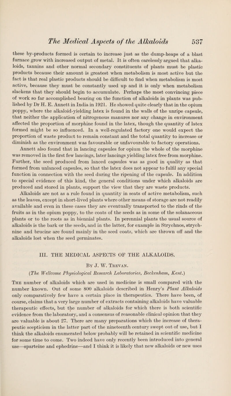 these by-products formed is certain to increase just as the dump-heaps of a blast furnace grow with increased output of metal. It is often carelessly argued that alka¬ loids, tannins and other normal secondary constituents of plants must be plastic products because their amount is greatest when metabolism is most active but the fact is that real plastic products should be difficult to find when metabolism is most active, because they must be constantly used up and it is only when metabolism slackens that they should begin to accumulate. Perhaps the most convincing piece of work so far accomplished bearing on the function of alkaloids in plants was pub¬ lished by Dr H. E. Annett in India in 1921. He showed quite clearly that in the opium poppy, where the alkaloid-yielding latex is found in the walls of the unripe capsule, that neither the application of nitrogenous manures nor any change in environment affected the proportion of morphine found in the latex, though the quantity of latex formed might be so influenced. In a well-regulated factory one would expect the proportion of waste product to remain constant and the total quantity to increase or diminish as the environment was favourable or unfavourable to factory operations. Annett also found that in lancing capsules for opium the whole of the morphine was removed in the first few lancings, later lancings yielding latex free from morphine. Further, the seed produced from lanced capsules was as good in quality as that formed from unlanced capsules, so that the latex does not appear to fulfil any special function in connection with the seed during the ripening of the capsule. In addition to special evidence of this kind, the general conditions under which alkaloids are produced and stored in plants, support the view that they are waste products. Alkaloids are not as a rule found in quantity in seats of active metabolism, such as the leaves, except in short-lived plants where other means of storage are not readily available and even in these cases they are eventually transported to the rinds of the fruits as in the opium poppy, to the coats of the seeds as in some of the solanaceous plants or to the roots as in biennial plants. In perennial plants the usual source of alkaloids is the bark or the seeds, and in the latter, for example in Strychnos, strych¬ nine and brucine are found mainly in the seed coats, which are thrown off and the alkaloids lost when the seed germinates. III. THE MEDICAL ASPECTS OF THE ALKALOIDS. By J. W. Trevan. {The Wellcome Physiological Research Laboratories, Beckenham, Kent.) The number of alkaloids which are used in medicine is small compared with the number known. Out of some 800 alkaloids described in Henry’s Plant Alkaloids only comparatively few have a certain place in therapeutics. There have been, of course, claims that a very large number of extracts containing alkaloids have valuable therapeutic effects, but the number of alkaloids for which there is both scientific evidence from the laboratory, and a consensus of reasonable clinical opinion that they are valuable is about 27. There are many preparations which the increase of thera¬ peutic scepticism in the latter part of the nineteenth century swept out of use, but I think the alkaloids enumerated below probably will be retained in scientific medicine for some time to come. Two indeed have only recently been introduced into general use—sparteine and ephedrine—and I think it is likely that new alkaloids or new uses