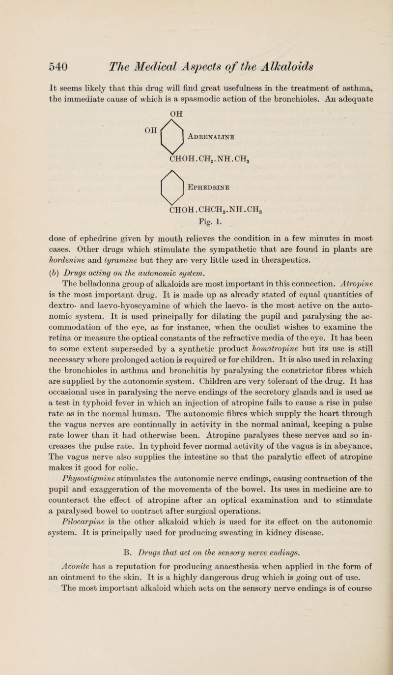 It seems likely that this drug will find great usefulness in the treatment of asthma, the immediate cause of which is a spasmodic action of the bronchioles. An adequate OH OH Adrenaline CHOH. CH9. NH. CHo Ephedrine choh.chch3.nh.ch3 Fig. 1. dose of ephedrine given by mouth relieves the condition in a few minutes in most cases. Other drugs which stimulate the sympathetic that are found in plants are borderline and tyramine but they are very little used in therapeutics. (b) Drugs acting on the autonomic system. The belladonna group of alkaloids are most important in this connection. Atropine is the most important drug. It is made up as already stated of equal quantities of dextro- and laevo-hyoscyamine of which the laevo- is the most active on the auto¬ nomic system. It is used principally for dilating the pupil and paralysing the ac¬ commodation of the eye, as for instance, when the oculist wishes to examine the retina or measure the optical constants of the refractive media of the eye. It has been to some extent superseded by a synthetic product homatropine but its use is still necessary where prolonged action is required or for children. It is also used in relaxing the bronchioles in asthma and bronchitis by paralysing the constrictor fibres which are supplied by the autonomic system. Children are very tolerant of the drug. It has occasional uses in paralysing the nerve endings of the secretory glands and is used as a test in typhoid fever in which an injection of atropine fails to cause a rise in pulse rate as in the normal human. The autonomic fibres which supply the heart through the vagus nerves are continually in activity in the normal animal, keeping a pulse rate lower than it had otherwise been. Atropine paralyses these nerves and so in¬ creases the pulse rate. In typhoid fever normal activity of the vagus is in abeyance. The vagus nerve also supplies the intestine so that the paralytic effect of atropine makes it good for colic. Physostigmine stimulates the autonomic nerve endings, causing contraction of the pupil and exaggeration of the movements of the bowel. Its uses in medicine are to counteract the effect of atropine after an optical examination and to stimulate a paralysed bowel to contract after surgical operations. Pilocarpine is the other alkaloid which is used for its effect on the autonomic system. It is principally used for producing sweating in kidney disease. B. Drugs that act on the sensory nerve endings. Aconite has a reputation for producing anaesthesia when applied in the form of an ointment to the skin. It is a highly dangerous drug which is going out of use. The most important alkaloid which acts on the sensory nerve endings is of course