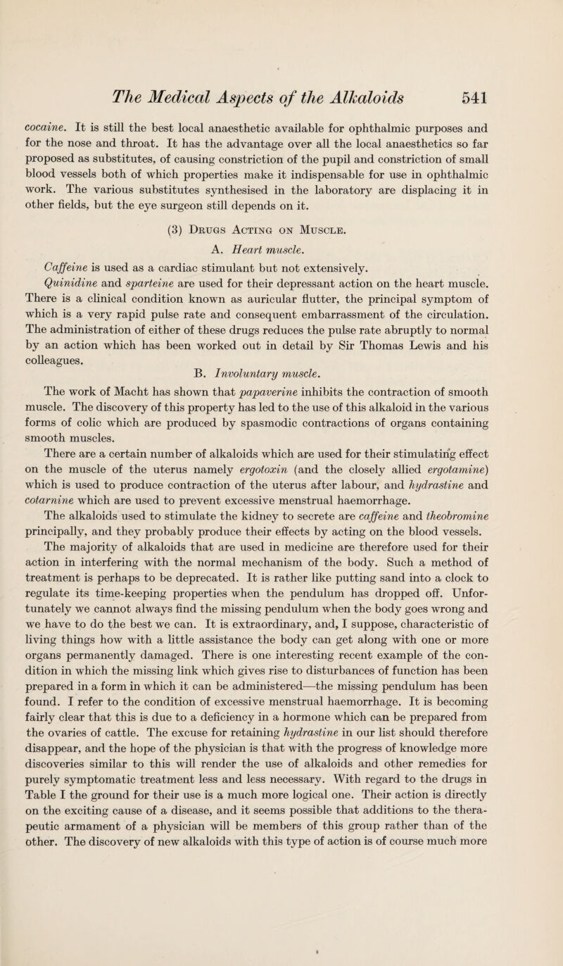 cocaine. It is still the best local anaesthetic available for ophthalmic purposes and for the nose and throat. It has the advantage over all the local anaesthetics so far proposed as substitutes, of causing constriction of the pupil and constriction of small blood vessels both of which properties make it indispensable for use in ophthalmic work. The various substitutes synthesised in the laboratory are displacing it in other fields, but the eye surgeon still depends on it. (3) Drugs Acting on Muscle. A. Heart muscle. Caffeine is used as a cardiac stimulant but not extensively. Quinidine and sparteine are used for their depressant action on the heart muscle. There is a clinical condition known as auricular flutter, the principal symptom of which is a very rapid pulse rate and consequent embarrassment of the circulation. The administration of either of these drugs reduces the pulse rate abruptly to normal by an action which has been worked out in detail by Sir Thomas Lewis and his colleagues. B. Involuntary muscle. The work of Macht has shown that papaverine inhibits the contraction of smooth muscle. The discovery of this property has led to the use of this alkaloid in the various forms of colic which are produced by spasmodic contractions of organs containing smooth muscles. There are a certain number of alkaloids which are used for their stimulating effect on the muscle of the uterus namely ergotoxin (and the closely allied ergotamine) which is used to produce contraction of the uterus after labour, and hydrastine and cotarnine which are used to prevent excessive menstrual haemorrhage. The alkaloids used to stimulate the kidney to secrete are caffeine and theobromine principally, and they probably produce their effects by acting on the blood vessels. The majority of alkaloids that are used in medicine are therefore used for their action in interfering with the normal mechanism of the body. Such a method of treatment is perhaps to be deprecated. It is rather like putting sand into a clock to regulate its time-keeping properties when the pendulum has dropped off. Unfor¬ tunately we cannot always find the missing pendulum when the body goes wrong and we have to do the best we can. It is extraordinary, and, I suppose, characteristic of living things how with a little assistance the body can get along with one or more organs permanently damaged. There is one interesting recent example of the con¬ dition in which the missing link which gives rise to disturbances of function has been prepared in a form in which it can be administered—the missing pendulum has been found. I refer to the condition of excessive menstrual haemorrhage. It is becoming fairly clear that this is due to a deficiency in a hormone which can be prepared from the ovaries of cattle. The excuse for retaining hydrastine in our list should therefore disappear, and the hope of the physician is that with the progress of knowledge more discoveries similar to this will render the use of alkaloids and other remedies for purely symptomatic treatment less and less necessary. With regard to the drugs in Table I the ground for their use is a much more logical one. Their action is directly on the exciting cause of a disease, and it seems possible that additions to the thera¬ peutic armament of a physician will be members of this group rather than of the other. The discovery of new alkaloids with this type of action is of course much more