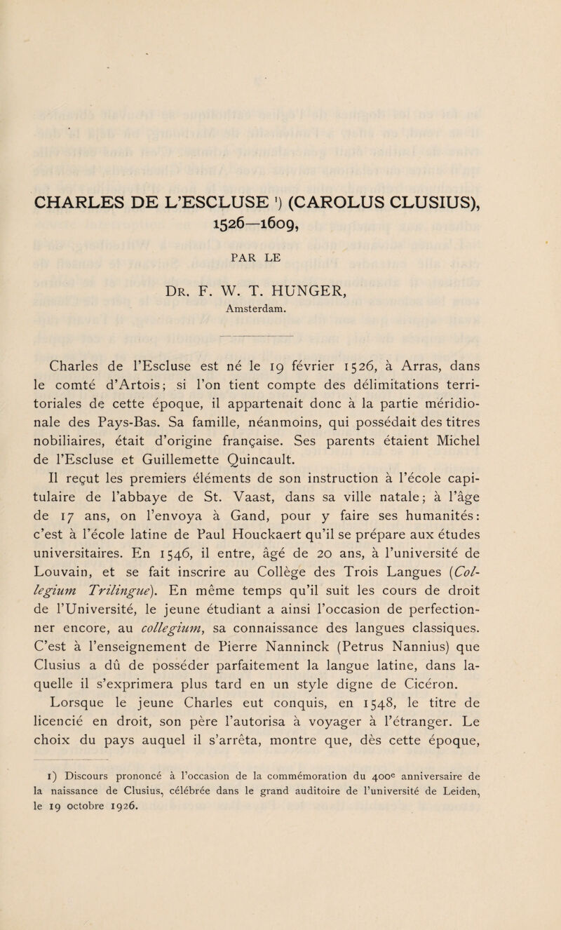 CHARLES DE L’ESCLUSE ’) (CAROLUS CLUSIUS), 1526—1609, PAR LE Dr. F. W. T. HUNGER, Amsterdam. Charles de l’Escluse est né le 19 février 1526, à Arras, dans le comté d’Artois; si l’on tient compte des délimitations terri¬ toriales de cette époque, il appartenait donc à la partie méridio¬ nale des Pays-Bas. Sa famille, néanmoins, qui possédait des titres nobiliaires, était d’origine française. Ses parents étaient Michel de l’Escluse et Guillemette Quincault. Il reçut les premiers éléments de son instruction à l’école capi¬ tulaire de l’abbaye de St. Vaast, dans sa ville natale; à l’âge de 17 ans, on l’envoya à Gand, pour y faire ses humanités: c’est à l’école latine de Paul Houckaert qu’il se prépare aux études universitaires. En 1546, il entre, âgé de 20 ans, à l’université de Louvain, et se fait inscrire au Collège des Trois Langues (Col- legium Trilingue). En même temps qu’il suit les cours de droit de l’Université, le jeune étudiant a ainsi l’occasion de perfection¬ ner encore, au collegium, sa connaissance des langues classiques. C’est à l’enseignement de Pierre Nanninck (Petrus Nannius) que Clusius a dû de posséder parfaitement la langue latine, dans la¬ quelle il s’exprimera plus tard en un style digne de Cicéron. Lorsque le jeune Charles eut conquis, en 1548, le titre de licencié en droit, son père l’autorisa à voyager à l’étranger. Le choix du pays auquel il s’arrêta, montre que, dès cette époque, 1) Discours prononcé à l’occasion de la commémoration du 400e anniversaire de la naissance de Clusius, célébrée dans le grand auditoire de l’université de Leiden, le 19 octobre 1926.