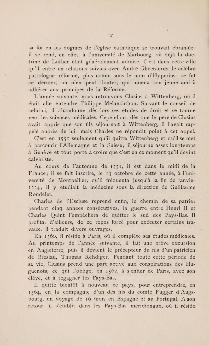 sa foi en les dogmes de l’église catholique se trouvait ébranlée : il se rend, en effet, à l’université de Marbourg, où déjà la doc¬ trine de Luther était généralement admise. C’est dans cette ville qu’il entre en relations suivies avec André Gheeraerds, le célèbre patrologue réformé, plus connu sous le nom d’Hyperius: ce fut ce dernier, on n’en peut douter, qui amena son jeune ami à adhérer aux principes de la Réforme. L’année suivante, nous retrouvons Clusius à Wittenberg, où il « était allé entendre Philippe Melanchthon. Suivant le conseil de celui-ci, il abandonne dès lors ses études de droit et se tourne vers les sciences médicales. Cependant, dès que le père de Clusius avait appris que son fils séjournait à Wittenberg, il l’avait rap¬ pelé auprès de lui; mais Charles ne répondit point à cet appel. C’est en 1550 seulement qu’il quitte Wittenberg et qu’il se met à parcourir l’Allemagne et la Suisse; il séjourne assez longtemps à Genève et tout porte à croire que c’est en ce moment qu’il devint calviniste. Au cours de l’automne de 1551, il est dans le midi de la France; il se fait inscrire, le 13 octobre de cette année, à l’uni¬ versité de Montpellier, qu’il fréquenta jusqu’à la fin de janvier 1554; il y étudiait la médecine sous la direction de Guillaume Rondelet. Charles de l’Escluse reprend enfin, le chemin de sa patrie: pendant cinq années consécutives, la guerre entre Henri II et Charles Quint l’empêchera de quitter le sud des Pays-Bas. Il profita, d’ailleurs, de ce repos forcé pour exécuter certains tra¬ vaux: il traduit divers ouvrages. En 1560, il réside à Paris, où il complète ses études médicales. Au printemps de l’année suivante, il fait une brève excursion en Angleterre, puis il devient le précepteur du fils d’un patricien de Breslau, Thomas Rehdiger. Pendant toute cette période de sa vie, Clusius prend une part active aux conspirations des Hu¬ guenots, ce qui l’oblige, en 1562, à s’enfuir de Paris, avec son élève, et à regagner les Pays-Bas. Il quitte bientôt à nouveau ce pays, pour entreprendre, en 1564, en la compagnie d’un des fils du comte Fugger d’Augs- bourg, un voyage de 16 mois en Espagne et au Portugal. A son retour, il s’établit dans les Pays-Bas méridionaux, où il réside