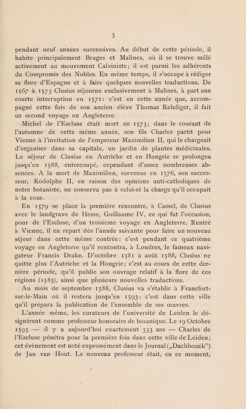 pendant neuf années successives. Au début de cette période, il habite principalement Bruges et Malines, où il se trouve mêlé activement au mouvement Calviniste; il est parmi les adhérents du Compromis des Nobles. En même temps, il s’occupe à rédiger sa flore d’Espagne et à faire quelques nouvelles traductions. De 156/ à 1573 Clusius séjourne exclusivement à Malines, à part une courte interruption en 1571: c’est en cette année que, accom¬ pagné cette fois de son ancien élève Thomas Rehdiger, il fait un second voyage en Angleterre. Michel de l’Escluse était mort en 1573; dans le courant de l’automne de cette même année, son fils Charles partit pour Vienne à l’invitation de l’empereur Maximilien II, qui le chargeait d’organiser dans sa capitale, un jardin de plantes médicinales. Le séjour de Clusius en Autriche et en Hongrie se prolongea jusqu’en 1588, entrecoupé, cependant d’assez nombreuses ab¬ sences. A la mort de Maximilien, survenue en 1576, son succes¬ seur, Rodolphe II, en raison des opinions anti-catholiques de notre botaniste, ne conserva pas à celui-ci la charge qu’il occupait à la cour. En 1579 se place la première rencontre, à Cassel, de Clusius avec le landgrave de Hesse, Guillaume IV, ce qui fut l’occasion, pour de l’Escluse, d’un troisième voyage en Angleterre. Rentré à Vienne, il en repart dès l’année suivante pour faire un nouveau séjour dans cette même contrée: c’est pendant ce quatrième voyage en Angleterre qu’il rencontra, à Londres, le fameux navi¬ gateur Francis Drake. D’octobre 1581 à août 1588, Clusius ne quitte plus l’Autriche et la Hongrie; c’est au cours de cette der¬ nière période, qu’il publie son ouvrage relatif à la flore de ces régions (1583), ainsi que plusieurs nouvelles traductions. Au mois de septembre 1588, Clusius va s’établir à Francfort- sur-le-Main où il restera jusqu’en 1593: c’est dans cette ville qu’il prépara la publication de l’ensemble de ses œuvres. L’année même, les curateurs de l’université de Leiden le dé¬ signèrent comme professeur honoraire de botanique. Le 19 Octobre 1593 — il y a aujourd’hui exactement 333 ans — Charles de l’Escluse pénétra pour la première fois dans cette ville de Leiden ; cet évènement est noté expressément dans le Journal („Dachbouck”) de Jan van Hout. Le nouveau professeur était, en ce moment,