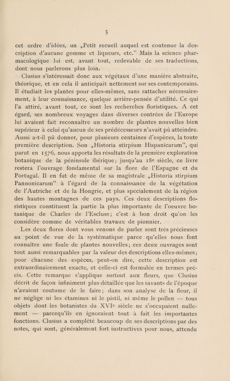 cet ordre d’idées, un „Petit recueil auquel est contenue la des¬ cription d’aucune gomme et liqueurs, etc.” Mais la science phar¬ macologique lui est, avant tout, redevable de ses traductions, dont nous parlerons plus loin. Clusius s’intéressait donc aux végétaux d’une manière abstraite, théorique, et en cela il anticipait nettement sur ses contemporains. Il étudiait les plantes pour elles-mêmes, sans rattacher nécessaire¬ ment, à leur connaissance, quelque arrière-pensée d’utilité. Ce qui l’a attiré, avant tout, ce sont les recherches floristiques. A cet égard, ses nombreux voyages dans diverses contrées de l’Europe lui avaient fait reconnaître un nombre de plantes nouvelles bien supérieur à celui qu’aucun de ses prédécesseurs n’avait pû atteindre. Aussi a-t-il pû donner, pour plusieurs centaines d’espèces, la toute première description. Son ,,Historia stirpium Hispanicarum”, qui parut en 1576, nous apporta les résultats de la première exploration botanique de la péninsule ibérique; jusqu’au 18e siècle, ce livre restera l’ouvrage fondamental sur la flore de l’Espagne et du Portugal. Il en fut de même de sa magistrale „Historia stirpium Pannonicarum” à l’égard de la connaissance de la végétation de l’Autriche et de la Hongrie, et plus spécialement de la région des hautes montagnes de ces pays. Ces deux descriptions flo¬ ristiques constituent la partie la plus importante de l’oeuvre bo¬ tanique de Charles de l’Escluse; c’est à bon droit qu’on les considère comme de véritables travaux de pionnier. Les deux flores dont vous venons de parler sont très précieuses au point de vue de la systématique parce qu’elles nous font connaître une foule de plantes nouvelles; ces deux ouvrages sont tout aussi remarquables par la valeur des descriptions elles-mêmes ; pour chacune des espèces, peut-on dire, cette description est extraordinairement exacte, et celle-ci est formulée en termes pré¬ cis. Cette remarque s’applique surtout aux fleurs, que Clusius décrit de façon infiniment plus détaillée que les savants de l’époque n’avaient coutume de le faire; dans son analyse de la fleur, il ne néglige ni les étamines ni le pistil, ni même le pollen — tous objets dont les botanistes du XVIe siècle ne s’occupaient nulle¬ ment — parcequ’ils en ignoraient tout à fait les importantes fonctions. Clusius a complété beaucoup de ses descriptions par des notes, qui sont, généralement fort instructives pour nous, attendu