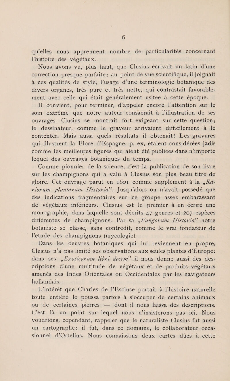 qu’elles nous apprennent nombre de particularités concernant l’histoire des végétaux. Nous avons vu, plus haut, que Clusius écrivait un latin d'une correction presque parfaite; au point de vue scientifique, il joignait à ces qualités de style, l’usage d’une terminologie botanique des divers organes, très pure et très nette, qui contrastait favorable¬ ment avec celle qui était généralement usitée à cette époque. Il convient, pour terminer, d’appeler encore l’attention sur le soin extrême que notre auteur consacrait à l’illustration de ses ouvrages. Clusius se montrait fort exigeant sur cette question; le dessinateur, comme le graveur arrivaient difficilement à le contenter. Mais aussi quels résultats il obtenait ! Les gravures qui illustrent la Flore d’Espagne, p. ex, étaient considérées jadis comme les meilleures figures qui aient été publiées dans n’importe lequel des ouvrages botaniques du temps. Comme pionnier de la science, c’est la publication de son livre sur les champignons qui a valu à Clusius son plus beau titre de gloire. Cet ouvrage parut en 1601 comme supplément à la „Ra- riorum plantârum Historia”. Jusqu’alors on n’avait possédé que des indications fragmentaires sur ce groupe assez embarassant de végétaux inférieurs. Clusius est le premier à en écrire une monographie, dans laquelle sont décrits 47 genres et 207 espèces différentes de champignons. Par sa „Fungorum Historia” notre botaniste se classe, sans contredit, comme le vrai fondateur de l’étude des champignons (mycologie). Dans les oeuvres botaniques qui lui reviennent en propre, Clusius n’a pas limité ses observations aux seules plantes d’Europe: dans ses „Exoticorum libri decem” il nous donne aussi des des¬ criptions d’une multitude de végétaux et de produits végétaux amenés des Indes Orientales ou Occidentales par les navigateurs hollandais. L’intérêt que Charles de l’Escluse portait à l’histoire naturelle toute entière le poussa parfois à s’occuper de certains animaux ou de certaines pierres — dont il nous laissa des descriptions. C’est là un point sur lequel nous n’insisterons pas ici. Nous voudrions, cependant, rappeler que le naturaliste Clusius fut aussi un cartographe: il fut, dans ce domaine, le collaborateur occa¬ sionnel d’Ortelius. Nous connaissons deux cartes dûes à cette