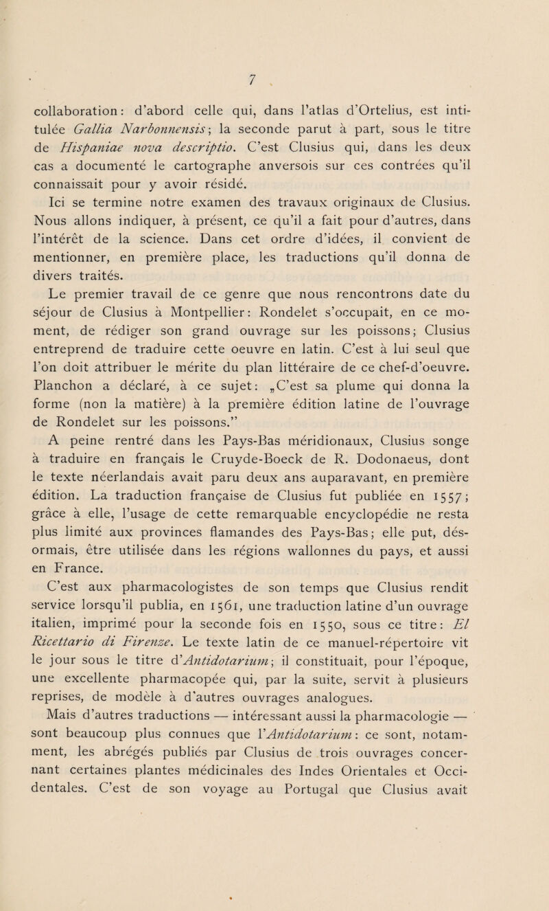 collaboration: d’abord celle qui, dans l’atlas d’Ortelius, est inti¬ tulée Gallia Narbonnensis ; la seconde parut à part, sous le titre de Hispaniae nova descriptio. C’est Clusius qui, dans les deux cas a documenté le cartographe anversois sur ces contrées qu’il connaissait pour y avoir résidé. Ici se termine notre examen des travaux originaux de Clusius. Nous allons indiquer, à présent, ce qu’il a fait pour d’autres, dans l’intérêt de la science. Dans cet ordre d’idées, il convient de mentionner, en première place, les traductions qu’il donna de divers traités. Le premier travail de ce genre que nous rencontrons date du séjour de Clusius à Montpellier: Rondelet s’occupait, en ce mo¬ ment, de rédiger son grand ouvrage sur les poissons; Clusius entreprend de traduire cette oeuvre en latin. C’est à lui seul que l’on doit attribuer le mérite du plan littéraire de ce chef-d’oeuvre. Planchon a déclaré, à ce sujet: „ C’est sa plume qui donna la forme (non la matière) à la première édition latine de l’ouvrage de Rondelet sur les poissons.” A peine rentré dans les Pays-Bas méridionaux, Clusius songe à traduire en français le Cruyde-Boeck de R. Dodonaeus, dont le texte néerlandais avait paru deux ans auparavant, en première édition. La traduction française de Clusius fut publiée en 1557; grâce à elle, l’usage de cette remarquable encyclopédie ne resta plus limité aux provinces flamandes des Pays-Bas; elle put, dés¬ ormais, être utilisée dans les régions wallonnes du pays, et aussi en France. C’est aux pharmacologistes de son temps que Clusius rendit service lorsqu’il publia, en 1561, une traduction latine d’un ouvrage italien, imprimé pour la seconde fois en 1550, sous ce titre: El Ricettano di Firenze. Le texte latin de ce manuel-répertoire vit le jour sous le titre d'Antidotarium \ il constituait, pour l’époque, une excellente pharmacopée qui, par la suite, servit à plusieurs reprises, de modèle à d'autres ouvrages analogues. Mais d’autres traductions — intéressant aussi la pharmacologie — sont beaucoup plus connues que 1 ' Antidotarium : ce sont, notam¬ ment, les abrégés publiés par Clusius de trois ouvrages concer¬ nant certaines plantes médicinales des Indes Orientales et Occi¬ dentales. C’est de son voyage au Portugal que Clusius avait