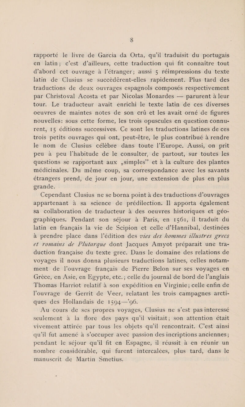 rapporté le livre de Garcia da Orta, qu’il traduisit du portugais en latin ; c’est d’ailleurs, cette traduction qui fit connaître tout d’abord cet ouvrage à l’étranger; aussi 5 réimpressions du texte latin de Clusius se succèdêrent-elles rapidement. Plus tard des traductions de deux ouvrages espagnols composés respectivement par Christoval Acosta et par Nicolas Monardes — parurent à leur tour. Le traducteur avait enrichi le texte latin de ces diverses oeuvres de maintes notes de son crû et les avait orné de figures nouvelles: sous cette forme, les trois opuscules en question connu¬ rent, 15 éditions successives. Ce sont les traductions latines de ces trois petits ouvrages qui ont, peut-être, le plus contribué à rendre le nom de Clusius célèbre dans toute l’Europe. Aussi, on prit peu à peu l'habitude de le consulter, de partout, sur toutes les questions se rapportant aux „simples” et à la culture des plantes médicinales. Du même coup, sa correspondance avec les savants étrangers prend, de jour en jour, une extension de plus en plus grande. Cependant Clusius ne se borna point à des traductions d’ouvrages appartenant à sa science de prédilection. Il apporta également sa collaboration de traducteur à des oeuvres historiques et géo¬ graphiques. Pendant son séjour à Paris, en 1561, il traduit du latin en français la vie de Scipion et celle d’Hannibal, destinées à prendre place dans l’édition des vies des hommes illustres grecs et romains de Plutarque dont Jacques Amyot préparait une tra¬ duction française du texte grec. Dans le domaine des relations de voyages il nous donna plusieurs traductions latines, celles notam¬ ment de l’ouvrage français de Pierre Belon sur ses voyages en Grèce, en Asie, en Egypte, etc. ; celle du journal de bord de l’anglais Thomas Harriot relatif à son expédition en Virginie; celle enfin de l’ouvrage de Gerrit de Veer, relatant les trois campagnes arcti¬ ques des Hollandais de 1594—*96. Au cours de ses propres voyages, Clusius ne s’est pas intéressé seulement à la flore des pays qu’il visitait; son attention était vivement attirée par tous les objets qu’il rencontrait. C’est ainsi qu’il fut amené à s’occuper avec passion des incriptions anciennes ; pendant le séjour qu’il fit en Espagne, il réussit à en réunir un nombre considérable, qui furent intercalées, plus tard, dans le manuscrit de Martin Smetius.