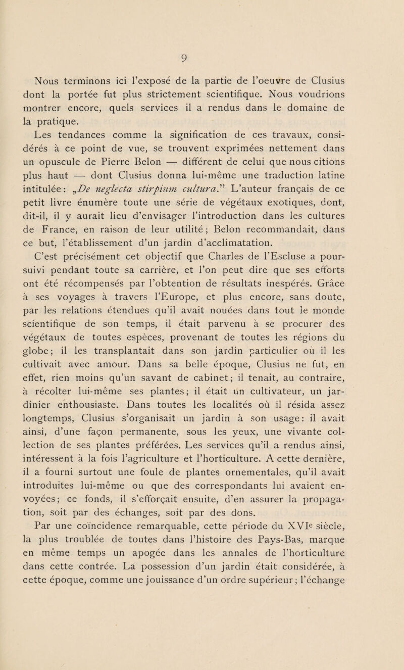 Nous terminons ici l’exposé de la partie de l’oeuvre de Clusius dont la portée fut plus strictement scientifique. Nous voudrions montrer encore, quels services il a rendus dans le domaine de la pratique. Les tendances comme la signification de ces travaux, consi¬ dérés à ce point de vue, se trouvent exprimées nettement dans un opuscule de Pierre Belon —- différent de celui que nous citions plus haut — dont Clusius donna lui-même une traduction latine intitulée : vDe neglecta stirpium cultural L’auteur français de ce petit livre énumère toute une série de végétaux exotiques, dont, dit-il, il y aurait lieu d’envisager l’introduction dans les cultures de France, en raison de leur utilité; Belon recommandait, dans ce but, l’établissement d’un jardin d’acclimatation. C’est précisément cet objectif que Charles de l’Escluse a pour¬ suivi pendant toute sa carrière, et l’on peut dire que ses efforts ont été récompensés par l’obtention de résultats inespérés. Grâce à ses voyages à travers l’Europe, et plus encore, sans doute, par les relations étendues qu’il avait nouées dans tout le monde scientifique de son temps, il était parvenu à se procurer des végétaux de toutes espèces, provenant de toutes les régions du globe; il les transplantait dans son jardin particulier où il les cultivait avec amour. Dans sa belle époque, Clusius ne fut, en effet, rien moins qu’un savant de cabinet; il tenait, au contraire, à récolter lui-même ses plantes; il était un cultivateur, un jar¬ dinier enthousiaste. Dans toutes les localités où il résida assez longtemps, Clusius s’organisait un jardin à son usage: il avait ainsi, d’une façon permanente, sous les yeux, une vivante col¬ lection de ses plantes préférées. Les services qu’il a rendus ainsi, intéressent à la fois l’agriculture et l’horticulture. A cette dernière, il a fourni surtout une foule de plantes ornementales, qu’il avait introduites lui-même ou que des correspondants lui avaient en¬ voyées; ce fonds, il s’efforçait ensuite, d’en assurer la propaga¬ tion, soit par des échanges, soit par des dons. Par une coïncidence remarquable, cette période du XVIe siècle, la plus troublée de toutes dans l’histoire des Pays-Bas, marque en même temps un apogée dans les annales de l’horticulture dans cette contrée. La possession d’un jardin était considérée, à cette époque, comme une jouissance d’un ordre supérieur; l’échange