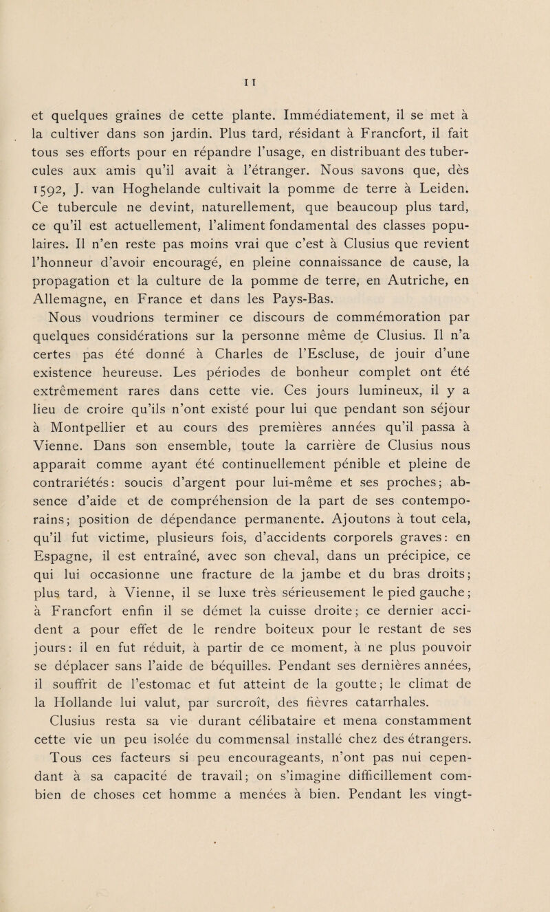 la cultiver dans son jardin. Plus tard, résidant à Francfort, il fait tous ses efforts pour en répandre l’usage, en distribuant des tuber¬ cules aux amis qu’il avait à l’étranger. Nous savons que, dès 1592, J. van Hoghelande cultivait la pomme de terre à Leiden. Ce tubercule ne devint, naturellement, que beaucoup plus tard, ce qu’il est actuellement, l’aliment fondamental des classes popu¬ laires. Il n’en reste pas moins vrai que c’est à Clusius que revient l’honneur d'avoir encouragé, en pleine connaissance de cause, la propagation et la culture de la pomme de terre, en Autriche, en Allemagne, en France et dans les Pays-Bas. Nous voudrions terminer ce discours de commémoration par quelques considérations sur la personne même de Clusius. Il n’a certes pas été donné à Charles de l’Escluse, de jouir d’une existence heureuse. Les périodes de bonheur complet ont été extrêmement rares dans cette vie. Ces jours lumineux, il y a lieu de croire qu’ils n’ont existé pour lui que pendant son séjour à Montpellier et au cours des premières années qu’il passa à Vienne. Dans son ensemble, toute la carrière de Clusius nous apparait comme ayant été continuellement pénible et pleine de contrariétés: soucis d’argent pour lui-même et ses proches; ab¬ sence d’aide et de compréhension de la part de ses contempo¬ rains; position de dépendance permanente. Ajoutons à tout cela, qu’il fut victime, plusieurs fois, d’accidents corporels graves: en Espagne, il est entraîné, avec son cheval, dans un précipice, ce qui lui occasionne une fracture de la jambe et du bras droits; plus tard, à Vienne, il se luxe très sérieusement le pied gauche ; à Francfort enfin il se démet la cuisse droite; ce dernier acci¬ dent a pour effet de le rendre boiteux pour le restant de ses jours: il en fut réduit, à partir de ce moment, à ne plus pouvoir se déplacer sans l’aide de béquilles. Pendant ses dernières années, il souffrit de l’estomac et fut atteint de la goutte; le climat de la Hollande lui valut, par surcroît, des fièvres catarrhales. Clusius resta sa vie durant célibataire et mena constamment cette vie un peu isolée du commensal installé chez des étrangers. Tous ces facteurs si peu encourageants, n’ont pas nui cepen¬ dant à sa capacité de travail; on s’imagine difficilement com¬ bien de choses cet homme a menées à bien. Pendant les vingt-