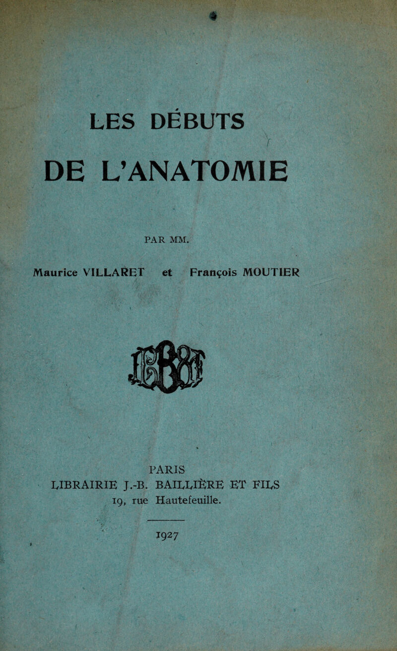 * LES DEBUTS V DE L’ANATOMIE PAR MM. Maurice VILLARET et François MOUTIER PARIS RIBRAIRIE J.-B. BAILLIÈRE ET FIES 19, rue Hautefeuille. 1927