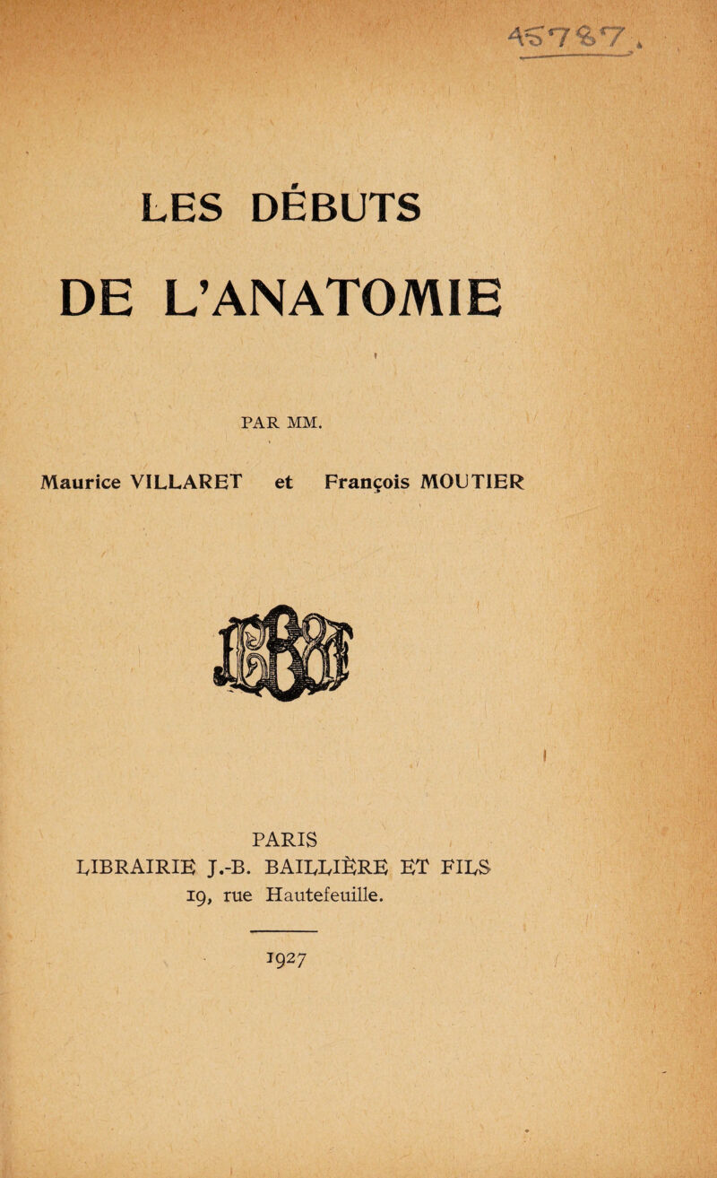 -VS'7'6'7 LES DÉBUTS DE L’ANATOMIE * PAR MM. Maurice VILLARET et François MOUTIER PARIS RIBRAIRIE J.-B. BAIEEIÈRE ET FIES 19, rue Hautefeuille.