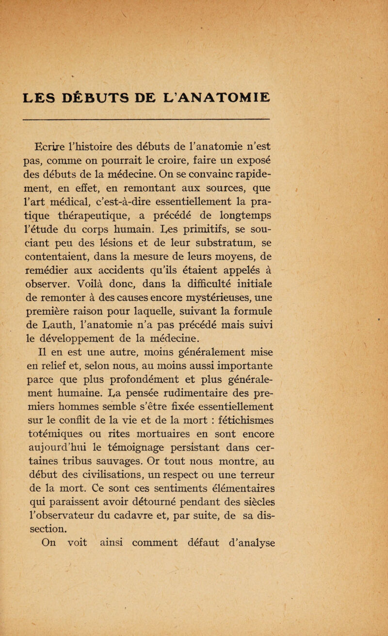 LES DÉBUTS DE L’ANATOMIE Ecrire l’histoire des débuts de l’anatomie n’est pas, comme on pourrait le croire, faire un exposé des débuts de la médecine. On se convainc rapide¬ ment, en effet, en remontant aux sources, que l’art médical, c’est-à-dire essentiellement la pra¬ tique thérapeutique, a précédé de longtemps l’étude du corps humain. Les primitifs, se sou¬ ciant peu des lésions et de leur substratum, se contentaient, dans la mesure de leurs moyens, de remédier aux accidents qu’ils étaient appelés à observer. Voilà donc, dans la difficulté initiale de remonter à des causes encore mystérieuses, une première raison pour laquelle, suivant la formule de Lauth, l’anatomie n’a pas précédé mais suivi le développement de la médecine. Il en est une autre, moins généralement mise en relief et, selon nous, au moins aussi importante parce que plus profondément et plus générale¬ ment humaine. Ea pensée rudimentaire des pre¬ miers hommes semble s’être fixée essentiellement sur le conflit de la vie et de la mort : fétichismes totémiques ou rites mortuaires en sont encore aujourd’hui le témoignage persistant dans cer¬ taines tribus sauvages. Or tout nous montre, au début des civilisations, un respect ou une terreur de la mort. Ce sont ces sentiments élémentaires qui paraissent avoir détourné pendant des siècles l’observateur du cadavre et, par suite, de sa dis¬ section. On voit ainsi comment défaut d’analyse