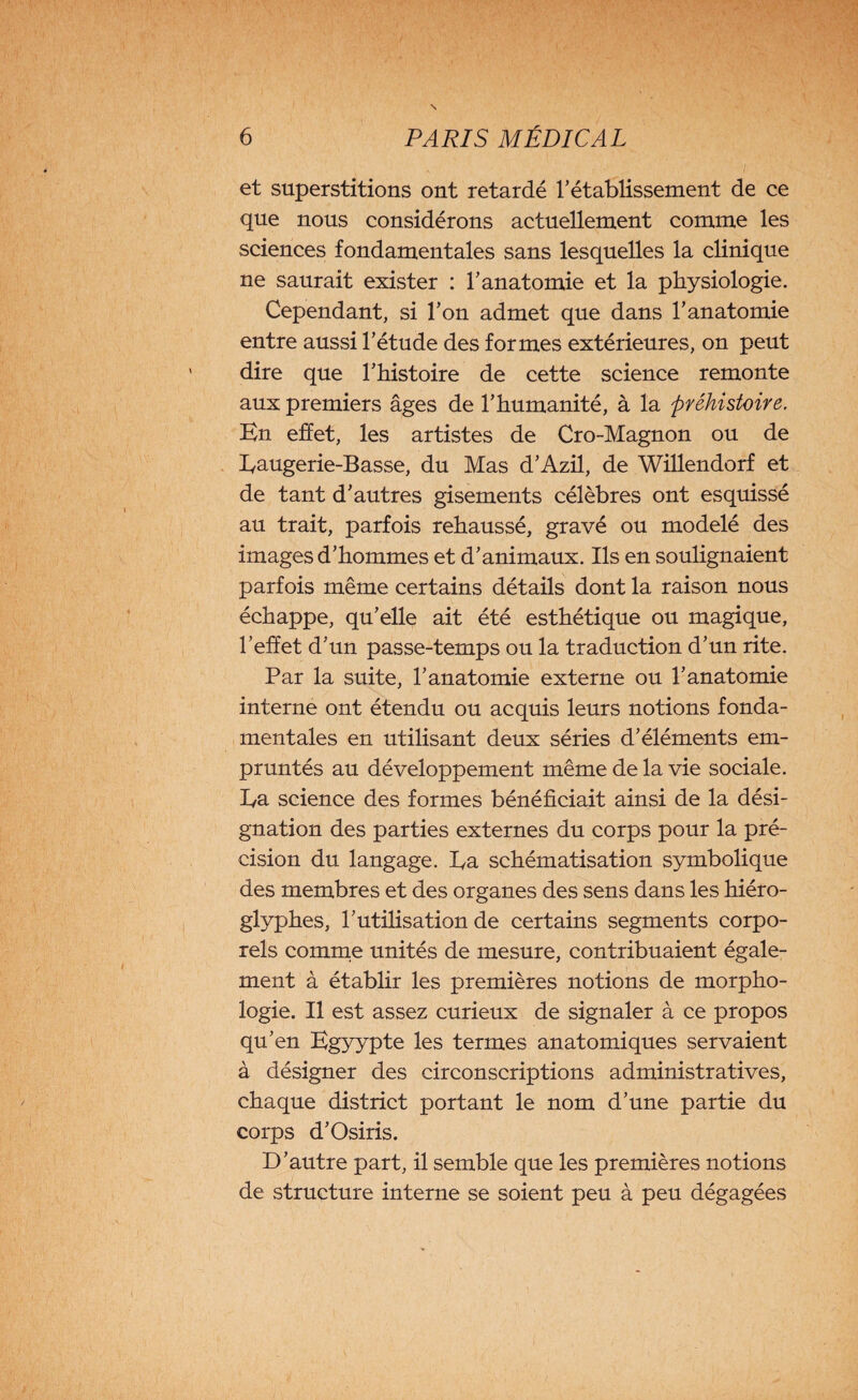et superstitions ont retardé rétablissement de ce que nous considérons actuellement comme les sciences fondamentales sans lesquelles la clinique ne saurait exister : Y anatomie et la physiologie. Cependant, si Ton admet que dans l’anatomie entre aussi l’étude des formes extérieures, on peut dire que l’histoire de cette science remonte aux premiers âges de l’humanité, à la préhistoire. En effet, les artistes de Cro-Magnon ou de Eaugerie-Basse, du Mas d’Azil, de Willendorf et de tant d’autres gisements célèbres ont esquissé au trait, parfois rehaussé, gravé ou modelé des images d’hommes et d’animaux. Ils en soulignaient parfois même certains détails dont la raison nous échappe, qu’elle ait été esthétique ou magique, l’effet d’un passe-temps ou la traduction d’un rite. Par la suite, l’anatomie externe ou l’anatomie interne ont étendu ou acquis leurs notions fonda¬ mentales en utilisant deux séries d’éléments em¬ pruntés au développement même de la vie sociale. Ea science des formes bénéficiait ainsi de la dési¬ gnation des parties externes du corps pour la pré¬ cision du langage. Ea schématisation symbolique des membres et des organes des sens dans les hiéro¬ glyphes, l’utilisation de certains segments corpo¬ rels comme unités de mesure, contribuaient égale¬ ment à établir les premières notions de morpho¬ logie. Il est assez curieux de signaler à ce propos qu’en Egyypte les termes anatomiques servaient à désigner des circonscriptions administratives, chaque district portant le nom d’une partie du corps d’Osiris. D’autre part, il semble que les premières notions de structure interne se soient peu à peu dégagées