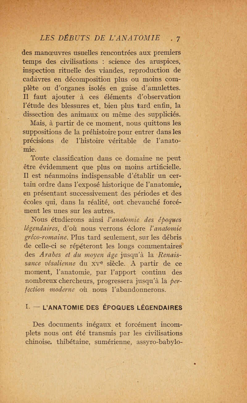 des manœuvres usuelles rencontrées aux premiers temps des civilisations : science des aruspices, inspection rituelle des viandes, reproduction de cadavres en décomposition plus ou moins com¬ plète ou d’organes isolés en guise d’amulettes. Il faut ajouter à ces éléments d’observation l’étude des blessures et, bien plus tard enfin, la dissection des animaux ou même des suppliciés. Mais, à partir de ce moment, nous quittons les suppositions de la préhistoire pour entrer dans les précisions de l’histoire véritable de l’anato¬ mie. Toute classification dans ce domaine ne peut être évidemment que plus ou moins artificielle. Il est néanmoins indispensable d’établir un cer¬ tain ordre dans l’exposé historique de l’anatomie, en présentant successivement des périodes et des écoles qui, dans la réalité, ont chevauché forcé¬ ment les unes sur les autres. Nous étudierons ainsi T anatomie des époques légendaires, d’où nous verrons éclore l’anatomie gréco-romaine. Plus tard seulement, sur les débris de celle-ci se répéteront les longs commentaires des Arabes et du moyen âge jusqu’à la Renais¬ sance vésalienne du xve siècle. A partir de ce moment, l’anatomie, par l’apport continu des nombreux chercheurs, progressera jusqu’à la per¬ fection moderne où nous l’abandonnerons. I — L’ANATOMIE DES ÉPOQUES LÉGENDAIRES Des documents inégaux et forcément incom¬ plets nous ont été transmis par les civilisations chinoise, thibétaine, sumérienne, assyro-babylo-