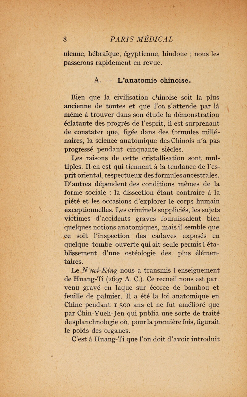nienne, hébraïque, égyptienne, hindoue ; nous les passerons rapidement en revue. A. — L’anatomie chinoise. Bien que la civilisation chinoise soit la plus ancienne de toutes et que Ton s’attende par là même à trouver dans son étude la démonstration éclatante des progrès de l’esprit, il est surprenant de constater que, figée dans des formules millé¬ naires, la science anatomique des Chinois n’a pas progressé pendant cinquante siècles. Les raisons de cette cristallisation sont mul¬ tiples. Il en est qui tiennent à la tendance de l’es¬ prit oriental, respectueux des formules ancestrales. D'autres dépendent des conditions mêmes de la forme sociale : la dissection étant contraire à la piété et les occasions d’explorer le corps humain exceptionnelles. Les criminels suppliciés, les sujets victimes d’accidents graves fournissaient bien quelques notions anatomiques, mais il semble que ce soit l’inspection des cadaves exposés en quelque tombe ouverte qui ait seule permis l’éta¬ blissement d’une ostéologie des plus élémen¬ taires. Le N’uei-King nous a transmis l’enseignement de Huang-Ti (2697 A. C.). Ce recueil nous est par¬ venu gravé en laque sur écorce de bambou et feuille de palmier. Il a été la loi anatomique en Chine pendant 1 500 ans et ne fut amélioré que par Chin-Yueh-Jen qui publia une sorte de traité desplanchnologie où, pour la première fois, figurait le poids des organes. C’est à Huang-Ti que l’on doit d’avoir introduit
