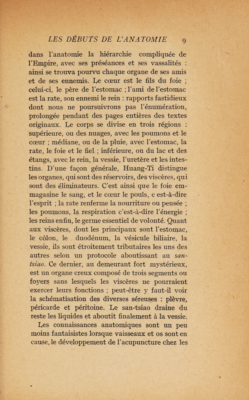 dans l’anatomie la hiérarchie compliquée de l’Empire, avec ses préséances et ses vassalités : ainsi se trouva pourvu chaque organe de ses amis et de ses ennemis. Ee cœur est le fils du foie ; celui-ci, le père de l’estomac ; l’ami de l’estomac est la rate, son ennemi le rein : rapports fastidieux dont nous ne poursuivrons pas l’énumération, prolongée pendant des pages entières des textes originaux. Ee corps se divise en trois régions : supérieure, ou des nuages, avec les poumons et le cœur ; médiane, ou de la pluie, avec l’estomac, la rate, le foie et le fiel ; inférieure, ou du lac et des étangs, avec le rein, la vessie, l’uretère et les intes¬ tins. D’une façon générale, Huang-Ti distingue les organes, qui sont des réservoirs, des viscères, qui sont des éliminateurs. C’est ainsi que le foie em¬ magasine le sang, et le cœur le pouls, c est-à-dire l’esprit ; la rate renferme la nourriture ou pensée ; les poumons, la respiration c’est-à-dire l’énergie ; les reins enfin, le germe essentiel de volonté. Quant aux viscères, dont les principaux sont l’estomac, le côlon, le duodénum, la vésicule biliaire, la vessie, ils sont étroitement tributaires les uns des autres selon un protocole aboutissant au san- tsiao. Ce dernier, au demeurant fort mystérieux, est un organe creux composé de trois segments ou foyers sans lesquels les viscères ne pourraient exercer leurs fonctions ; peut-être y faut-il voir la schématisation des diverses séreuses : plèvre, péricarde et péritoine. Ee san-tsiao draine du reste les liquides et aboutit finalement à la vessie. Ees connaissances anatomiques sont un peu moins fantaisistes lorsque vaisseaux et os sont en cause, le développement de l’acupuncture chez les