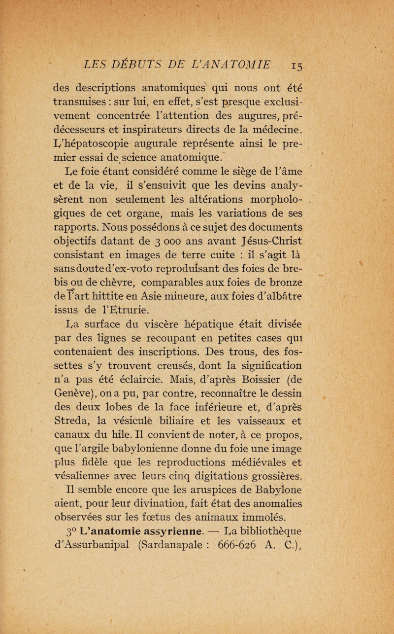 I LES DÉBUTS DE U ANATOMIE 15 des descriptions anatomiques qui nous ont été transmises : sur lui, en effet, s’est presque exclusi¬ vement concentrée l’attention des augures, pré¬ décesseurs et inspirateurs directs de la médecine. L’hépatoscopie augurale représente ainsi le pre¬ mier essai de science anatomique. Le foie étant considéré comme le siège de l’âme et de la vie, il s’ensuivit que les devins analy¬ sèrent non seulement les altérations morpholo¬ giques de cet organe, mais les variations de ses rapports. Nous possédons à ce sujet des documents objectifs datant de 3 000 ans avant Jésus-Christ consistant en images de terre cuite : il s’agit là sans doute d’ex-voto reproduisant des foies de bre¬ bis ou de chèvre, comparables aux foies de bronze de l’art hittite en Asie mineure, aux foies d’albâtre issus de l’Etrurie. La surface du viscère hépatique était divisée par des lignes se recoupant en petites cases qui contenaient des inscriptions. Des trous, des fos¬ settes s’y trouvent creusés, dont la signification n’a pas été éclaircie. Mais, d’après Boissier (de Genève), on a pu, par contre, reconnaître le dessin des deux lobes de la face inférieure et, d’après Streda, la vésicule biliaire et les vaisseaux et canaux du hile. Il convient de noter, à ce propos, que l’argile babylonienne donne du foie une image plus fidèle que les reproductions médiévales et vésalienne? avec leurs cinq digitations grossières. Il semble encore que les aruspices de Babylone aient, pour leur divination, fait état des anomalies observées sur les fœtus des animaux immolés. 3° L’anatomie assyrienne. — La bibliothèque d’Assurbanipal (Sardanapale : 666-626 A. C.), /