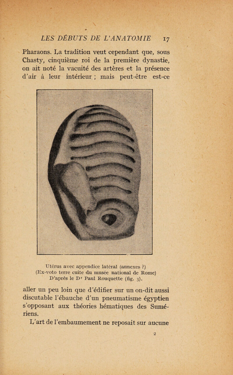 Pharaons, ha tradition veut cependant que, sous Chasty, cinquième roi de la première dynastie, on ait noté la vacuité des artères et la présence d’air à leur intérieur ; mais peut-être est-ce Utérus avec appendice latéral (annexes ?) (Ex-voto terre cuite du musée national de Rome) D’après le Dr Paul Rouquette (fig. 3). aller un peu loin que d’édifier sur un on-dit aussi discutable l’ébauche d’un pneumatisme égyptien s’opposant aux théories hématiques des Sumé¬ riens. h'art de l’embaumement ne reposait sur aucune