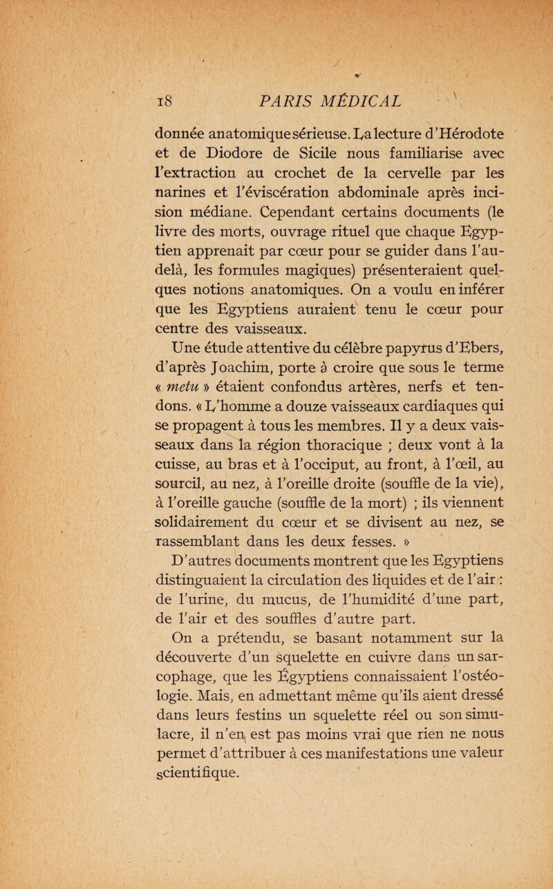 donnée anatomiquesérieuse.Ua lecture d’Hérodote et de Diodore de Sicile nous familiarise avec l’extraction au crochet de la cervelle par les narines et l’éviscération abdominale après inci¬ sion médiane. Cependant certains documents (le livre des morts, ouvrage rituel que chaque Egyp¬ tien apprenait par cœur pour se guider dans l’au- delà, les formules magiques) présenteraient quel¬ ques notions anatomiques. On a voulu en inférer que les Egyptiens auraient tenu le cœur pour centre des vaisseaux. Une étude attentive du célèbre papyrus d’Ebers, d’après Joachim, porte à croire que sous le terme « metu » étaient confondus artères, nerfs et ten¬ dons. « I/homme a douze vaisseaux cardiaques qui se propagent à tous les membres. Il y a deux vais¬ seaux dans la région thoracique ; deux vont à la cuisse, au bras et à l’occiput, au front, à l’œil, au sourcil, au nez, à l’oreille droite (souffle de la vie), à l’oreille gauche (souffle de la mort) ; ils viennent solidairement du cœur et se divisent au nez, se rassemblant dans les deux fesses. » D’autres documents montrent que les Egyptiens distinguaient la circulation des liquides et de l’air : de l’urine, du mucus, de l’humidité d’une part, de l’air et des souffles d’autre part. On a prétendu, se basant notamment sur la découverte d’un squelette en cuivre dans un sar¬ cophage, que les Égyptiens connaissaient l’ostéo- logie. Mais, en admettant même qu’ils aient dressé dans leurs festins un squelette réel ou son simu¬ lacre, il n’en est pas moins vrai que rien ne nous permet d’attribuer à ces manifestations une valeur scientifique.