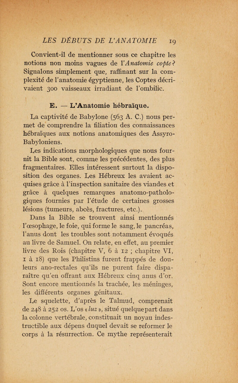 Convient-il de mentionner sous ce chapitre les notions non moins vagues de Y Anatomie copte •? Signalons simplement que, raffinant sur la com¬ plexité de l’anatomie égyptienne, les Coptes décri¬ vaient 300 vaisseaux irradiant de l’ombilic. I  E. — L’Anatomie hébraïque. La captivité de Babylone (563 A. C.) nous per¬ met de comprendre la filiation des connaissances hébraïques aux notions anatomiques des Assyro- Babyloniens. Les indications morphologiques que nous four¬ nit la Bible sont, comme les précédentes, des plus fragmentaires. Elles intéressent surtout la dispo¬ sition des organes. Les Hébreux les avaient ac¬ quises grâce à l’inspection sanitaire des viandes et grâce à quelques remarques anatomo-patholo¬ giques fournies par l’étude de certaines grosses lésions (tumeurs, abcès, fractures, etc.). Dans la Bible se trouvent ainsi mentionnés l’œsophage, le foie, qui forme le sang, le pancréas, l’anus dont les troubles sont notamment évoqués au livre de Samuel. On relate, en effet, au premier i livre des Rois (chapitre V, 6 à 12 ; chapitre VI, î à 18) que les Philistins furent frappés de dou¬ leurs ano-rectales qu’ils ne purent faire dispa¬ raître qu’en offrant aux Hébreux cinq anus d’or. Sont encore mentionnés la trachée, les méninges, les différents organes génitaux. Le squelette, d’après le Talmud, comprenait de 248 à 252 os. L’os « luz », situé quelquepart dans la colonne vertébrale, constituait un noyau indes¬ tructible aux dépens duquel devait se reformer le corps à la résurrection. Ce mythe représenterait