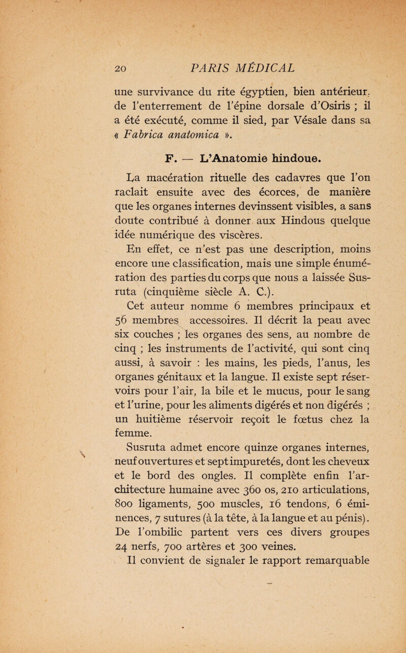 une survivance du rite égyptien, bien antérieur, de l’enterrement de l’épine dorsale d’Osiris ; il a été exécuté, comme il sied, par Vésale dans sa « Fabrica anatomie a ». F. — L’Anatomie hindoue. La macération rituelle des cadavres que l’on raclait ensuite avec des écorces, de manière que les organes internes devinssent visibles, a sans doute contribué à donner aux Hindous quelque idée numérique des viscères. En effet, ce n’est pas une description, moins encore une classification, mais une simple énumé¬ ration des parties du corps que nous a laissée Sus- ruta (cinquième siècle A. C.). Cet auteur nomme 6 membres principaux et 56 membres accessoires. Il décrit la peau avec six couches ; les organes des sens, au nombre de cinq ; les instruments de l’activité, qui sont cinq aussi, à savoir : les mains, les pieds, l’anus, les organes génitaux et la langue. Il existe sept réser¬ voirs pour l’air, la bile et le mucus, pour le sang et l’urine, pour les aliments digérés et non digérés ; un huitième réservoir reçoit le fœtus chez la femme. Susruta admet encore quinze organes internes, neuf ouvertures et sept impuretés, dont les cheveux et le bord des ongles. Il complète enfin l’ar¬ chitecture humaine avec 360 os, 210 articulations, 800 ligaments, 500 muscles, 16 tendons, 6 émi¬ nences, 7 sutures (à la tête, à la langue et au pénis). De l’ombihc partent vers ces divers groupes 24 nerfs, 700 artères et 300 veines. Il convient de signaler le rapport remarquable