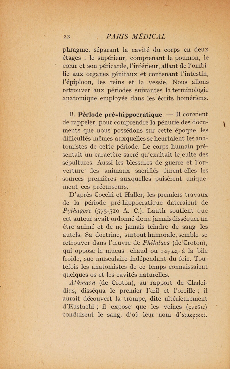 phragme, séparant la cavité du corps en deux étages : le supérieur, comprenant le poumon, le cœur et son péricarde, l’inférieur, allant de l’ombi¬ lic aux organes génitaux et contenant l’intestin, l’épiploon, les reins et la vessie. Nous allons retrouver aux périodes suivantes la terminologie anatomique employée dans les écrits homériens. B. Période pré-hippocratique. — Il convient de rappeler, pour comprendre la pénurie des docu¬ ments que nous possédons sur cette époque, les difficultés mêmes auxquelles se heurtaient les ana¬ tomistes de cette période. Le corps humain pré¬ sentait un caractère sacré qu’exaltait le culte des sépultures. Aussi les blessures de guerre et l’ou¬ verture des animaux sacrifiés furent-elles les sources premières auxquelles puisèrent unique¬ ment ces précurseurs. D’après Cocchi et Haller, les premiers travaux de la période pré-hippocratique dateraient de Pythagore (575-510 A. C.). Eauth soutient que cet auteur avait ordonné de ne jamais disséquer un être animé et de ne jamais teindre de sang les autels. Sa doctrine, surtout humorale, semble se retrouver dans l’œuvre de Philalaos (de Croton), qui oppose le mucus chaud ou oayaa, à la bile froide, suc musculaire indépendant du foie. Tou¬ tefois les anatomistes de ce temps connaissaient quelques os et les cavités naturelles. Alkmâon (de Croton), au rapport de Chalci- dius, disséqua le premier l’œil et l’oreille ; il aurait découvert la trompe, dite ultérieurement d’Eustachi ; il expose que les veines (cpXefieç) conduisent le sang, d’où leur nom d’atyoppooh