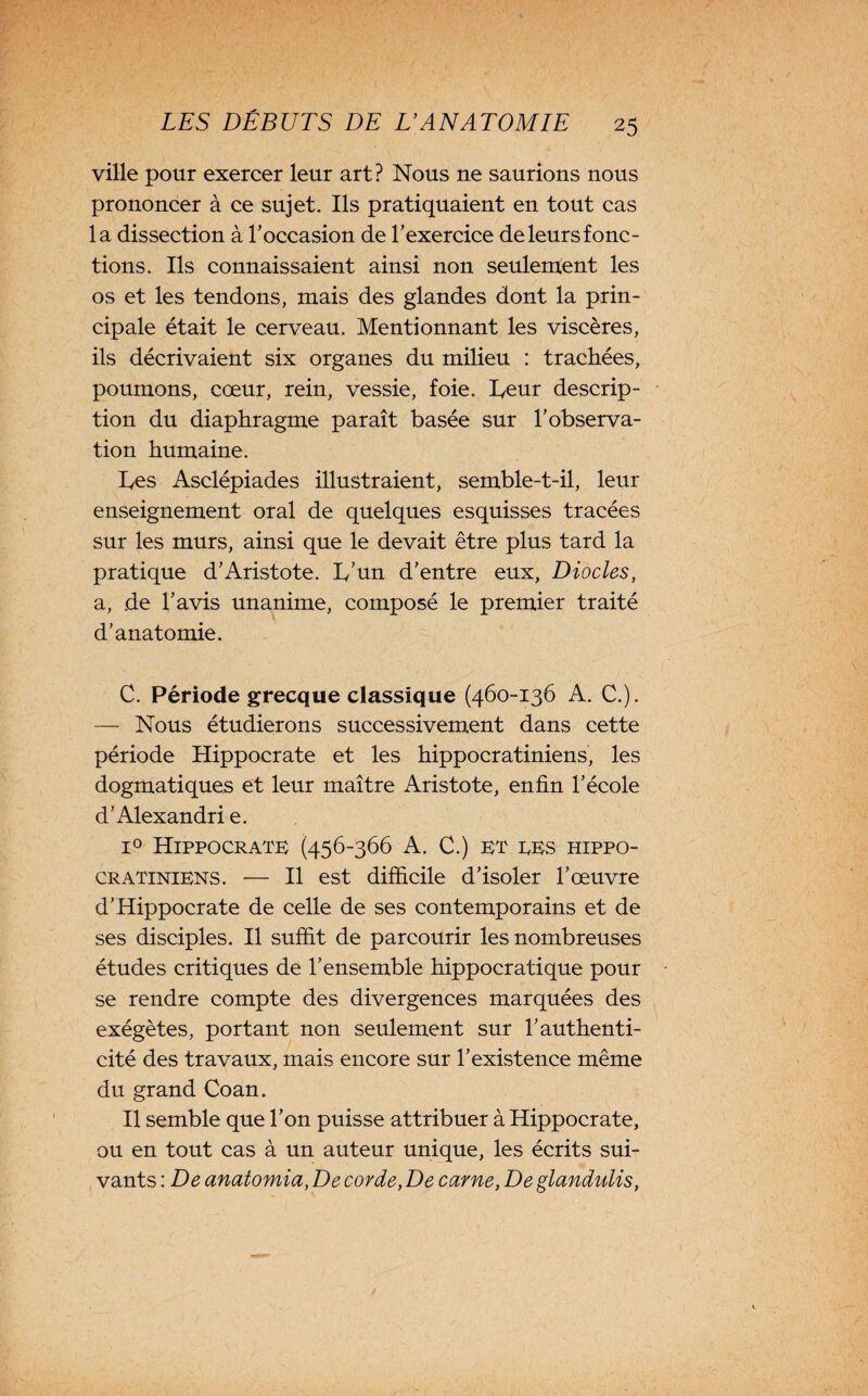 ville pour exercer leur art? Nous ne saurions nous prononcer à ce sujet. Ils pratiquaient en tout cas la dissection à l'occasion de l’exercice de leurs fonc¬ tions. Ils connaissaient ainsi non seulement les os et les tendons, mais des glandes dont la prin¬ cipale était le cerveau. Mentionnant les viscères, ils décrivaient six organes du milieu : trachées, poumons, cœur, rein, vessie, foie, heur descrip¬ tion du diaphragme paraît basée sur l’observa¬ tion humaine. Les Asclépiades illustraient, semble-t-il, leur enseignement oral de quelques esquisses tracées sur les murs, ainsi que le devait être plus tard la pratique d’Aristote. L’un d’entre eux, Diocles, a, de l’avis unanime, composé le premier traité d’anatomie. C. Période grecque classique (460-136 A. C.). — Nous étudierons successivement dans cette période Hippocrate et les hippocratiniens, les dogmatiques et leur maître Aristote, enfin l’école d’Alexandrie. i° Hippocrate (456-366 A. C.) et tes hippo- cratiniens. — Il est difficile d’isoler l’œuvre d’Hippocrate de celle de ses contemporains et de ses disciples. Il suffit de parcourir les nombreuses études critiques de l’ensemble hippocratique pour se rendre compte des divergences marquées des exégètes, portant non seulement sur l’authenti¬ cité des travaux, mais encore sur l’existence même du grand Coan. Il semble que l’on puisse attribuer à Hippocrate, ou en tout cas à un auteur unique, les écrits sui¬ vants : De anatomia, De corde, De carne, De glandulis,