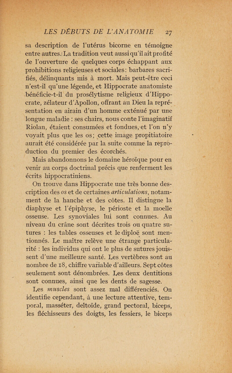 sa description de l’utérus bicorne en témoigne entre autres. Da tradition veut aussi qu’il ait profité de l’ouverture de quelques corps échappant aux prohibitions religieuses et sociales : barbares sacri¬ fiés, délinquants mis à mort. Mais peut-être ceci n’est-il qu’une légende, et Hippocrate anatomiste bénéficie-t-il du prosélytisme religieux d’Hippo¬ crate, zélateur d’Apollon, offrant au Dieu la repré¬ sentation en airain d’un homme exténué par une longue maladie : ses chairs, nous conte l’imaginatif Riolan, étaient consumées et fondues, et l’on n’y voyait plus que les os; cette image propitiatoire aurait été considérée par la suite comme la repro¬ duction du premier des écorchés. Mais abandonnons le domaine héroïque pour en venir au corps doctrinal précis que renferment les écrits hippocratiniens. On trouve dans Hippocrate une très bonne des¬ cription des os et de certaines articulations, notam¬ ment de la hanche et des côtes. Il distingue la diaphyse et l’épiphyse, le périoste et la moelle osseuse. Des synoviales lui sont connues. Au niveau du crâne sont décrites trois ou quatre su¬ tures : les tables osseuses et lediploë sont men- ► tionnés. De maître relève une étrange particula¬ rité : les individus qui ont le plus de sutures jouis¬ sent d’une meilleure santé. Des vertèbres sont au nombre de 18, chiffre variable d’ailleurs. Sept côtes seulement sont dénombrées. Des deux dentitions sont connues, ainsi que les dents de sagesse. Des muscles sont assez mal différenciés. On identifie cependant, à une lecture attentive, tem¬ poral, masséter, deltoïde, grand pectoral, biceps, les fléchisseurs des doigts, les fessiers, le biceps