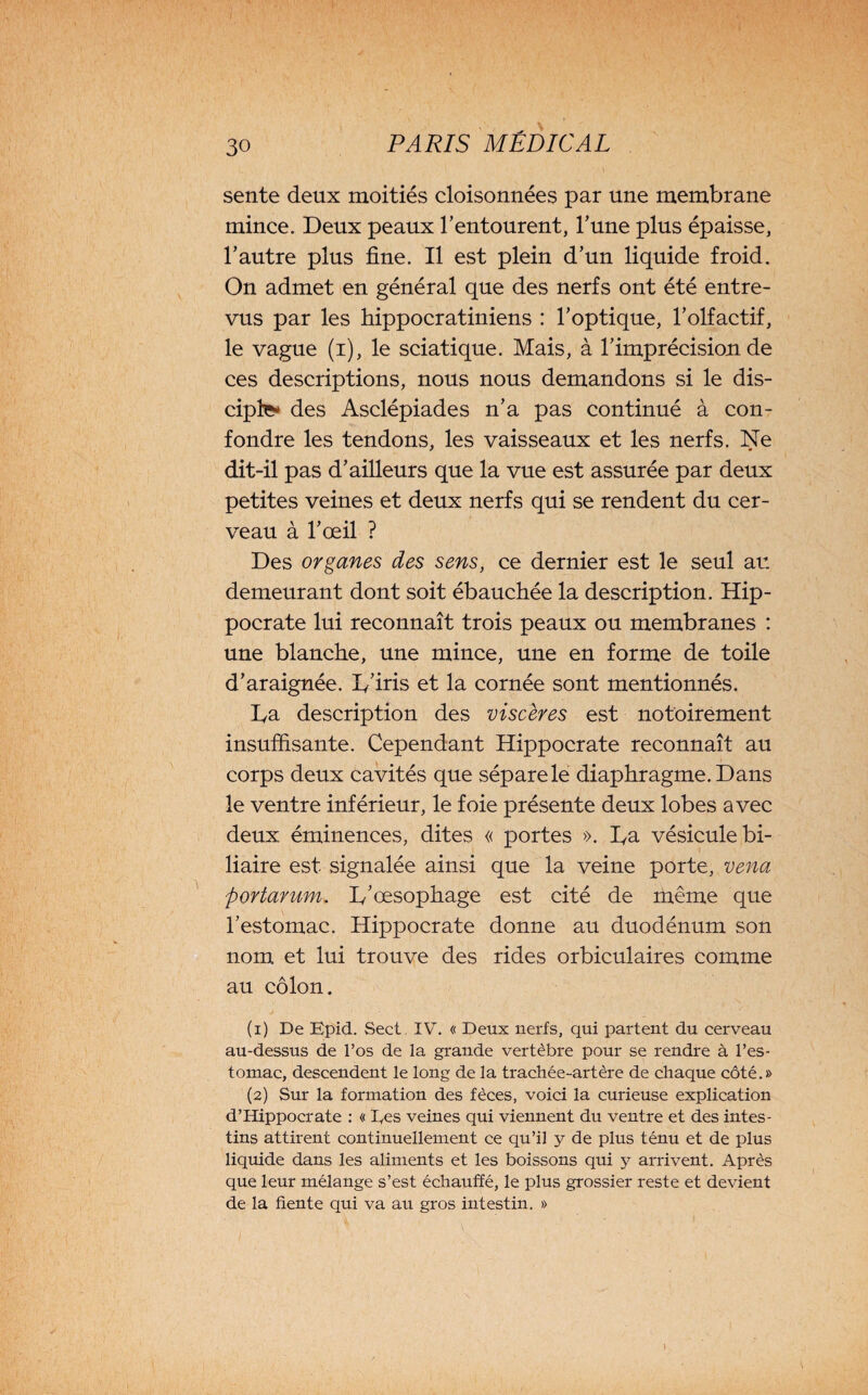 sente deux moitiés cloisonnées par une membrane mince. Deux peaux l’entourent, l’une plus épaisse, l’autre plus fine. Il est plein d’un liquide froid. On admet en général que des nerfs ont été entre¬ vus par les liippocratiniens : l’optique, l’olfactif, le vague (i), le sciatique. Mais, à fi imprécision, de ces descriptions, nous nous demandons si le dis¬ ciple* des Asclépiades n’a pas continué à con¬ fondre les tendons, les vaisseaux et les nerfs. Ne dit-il pas d’ailleurs que la vue est assurée par deux petites veines et deux nerfs qui se rendent du cer¬ veau à l’œil ? Des organes des sens, ce dernier est le seul au demeurant dont soit ébauchée la description. Hip¬ pocrate lui reconnaît trois peaux ou membranes : une blanche, une mince, une en forme de toile d’araignée. I/iris et la cornée sont mentionnés. L,a description des viscères est notoirement insuffisante. Cependant Hippocrate reconnaît au corps deux cavités que sépare le diaphragme. Dans le ventre inférieur, le foie présente deux lobes avec deux éminences, dites « portes ». Da vésicule bi¬ liaire est signalée ainsi que la veine porte, venu portarum. D'œsophage est cité de même que l’estomac. Hippocrate donne au duodénum son nom et lui trouve des rides orbiculaires comme au côlon. (1) De Epid. Sect. IV. « Deux nerfs, qui partent du cerveau au-dessus de l’os de la grande vertèbre pour se rendre à l’es¬ tomac, descendent le long de la trachée-artère de chaque côté.» (2) Sur la formation des fèces, voici la curieuse explication d’Hippocrate : « Des veines qui viennent du ventre et des intes¬ tins attirent continuellement ce qu’il y de plus ténu et de plus liquide dans les aliments et les boissons qui y arrivent. Après que leur mélange s’est échauffé, le plus grossier reste et devient de la fiente qui va au gros intestin. »