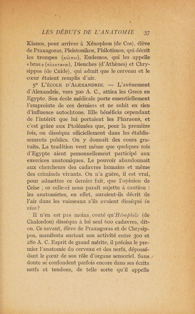 \ LES DÉBUTS DE L’ANATOMIE 37 Kianos, pour arriver à Xénophon (de Cos), élève de Praxagoras, Pleistonikos, Philotimos, qui décrit les trompes (xgXttoi), Eudemos, qui les appelle «bras» (TtXsxxavai), Dieuches (d'Athènes) et Chry- sippos (de Cnide), qui admit que le cerveau et le cœur étaient remplis d'air. 50 L'école d'Alexandrie. — L'avènement d'Alexandrie, vers 300 A. C., attira les Grecs en Egypte. Son école médicale porte essentiellement l'empreinte de ces derniers et ne subit en rien d'influence autochtone. Elle bénéficia cependant de l'intérêt que lui portaient les Pharaons, et c’est grâce aux Ptolémées que, pour la première fois, on disséqua officiellement dans les établis¬ sements publics. On y donnait des cours gra¬ tuits. La tradition veut même que quelques rois d'Egypte aient personnellement participé aux exercices anatomiques. Le pouvoir abandonnait aux chercheurs des cadavres humains et même des criminels vivants. O11 n’a guère, il est vrai, pour admettre ce dernier fait, que l’opinion de Celse ; or celle-ci nous paraît sujette à caution : les anatomistes, en effet, auraient-ils décrit de l’air dans les vaisseaux s’ils avaient disséqué in vivo ? Il n'en est pas moins, conté qu’Hérophile (de Chalcedon) disséqua à lui seul 600 cadavres, dit- on. Ce savant, élève de Praxagoras et de Chrysip- pos, manifesta surtout son activité entre 300 et 280 A. C. Esprit de grand mérite, il précisa le pre¬ mier l’anatomie du cerveau et des nerfs, dépossé¬ dant le cœur de son rôle d'organe sensoriel. Sans doute sé confondent parfois encore dans ses écrits nerfs et tendons, de telle sorte qu’il appelle