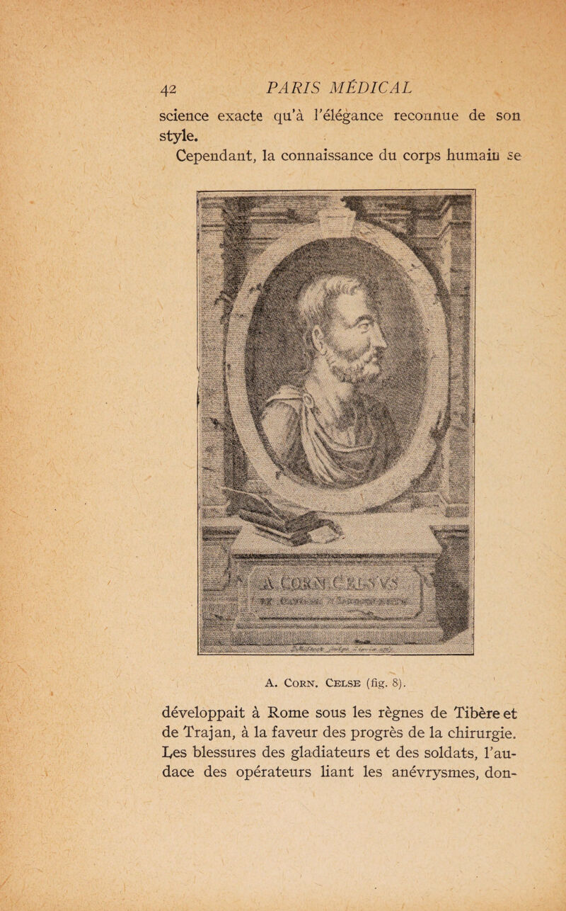 science exacte qu’à l’élégance reconnue de son style. Cependant, la connaissance du corps humain se A. Corn. Celse (fig. 8). développait à Rome sous les règnes de Tibère et de Trajan, à la faveur des progrès de la chirurgie. Tes blessures des gladiateurs et des soldats, l’au¬ dace des opérateurs liant les anévrysmes, don-
