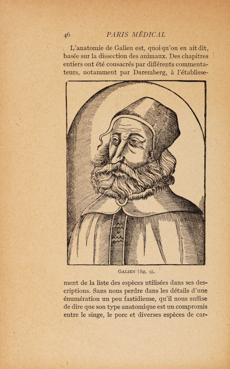 1/anatomie de Galien est, quoiqu’on en ait dit, basée sur la dissection des animaux. Des chapitres entiers ont été consacrés par différents commenta¬ teurs, notamment par Daremberg, à l’établisse¬ ment de la liste des espèces utilisées dans ses des¬ criptions. Sans nous perdre dans les détails d’une énumération un peu fastidieuse, qu’il nous suffise de dire que son type anatomique est un compromis entre le singe, le porc et diverses espèces de car-