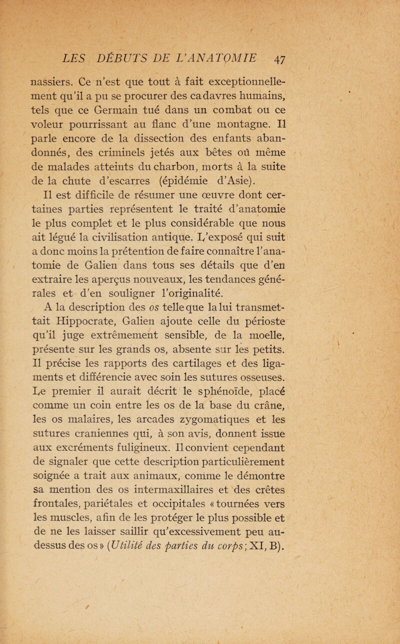 nassiers. Ce n’est que tout à fait exceptionnelle¬ ment qu’il a pu se procurer des cadavres humains, tels que ce Germain tué dans un combat ou ce voleur pourrissant au flanc d’une montagne. Il parle encore de la dissection des enfants aban¬ donnés, des criminels jetés aux bêtes où même de malades atteints du charbon, morts à la suite de la chute d’escarres (épidémie d’Asie). Il est difficile de résumer une œuvre dont cer¬ taines parties représentent le traité d’anatomie le plus complet et le plus considérable que nous ait légué la civilisation antique. 1/exposé qui suit a donc moins la prétention de faire connaître l’ana¬ tomie de Galien dans tous ses détails que d’en extraire les aperçus nouveaux, les tendances géné¬ rales et d’en souligner l’originalité. A la description des os telle que la lui transmet¬ tait Hippocrate, Galien ajoute celle du périoste qu’il juge extrêmement sensible, de la moelle, présente sur les grands os, absente sur les petits. Il précise les rapports des cartilages et des liga¬ ments et différencie avec soin les sutures osseuses, he premier il aurait décrit le sphénoïde, placé comme un coin entre les os de la base du crâne, les os malaires, les arcades zygomatiques et les sutures crâniennes qui, à son avis, donnent issue aux excréments fuligineux. Il convient cependant de signaler que cette description particulièrement soignée a trait aux animaux, comme le démontre sa mention des os intermaxillaires et des crêtes frontales, pariétales et occipitales « tournées vers les muscles, afin de les protéger le plus possible et de ne les laisser saillir qu’excessivement peu au- dessus des os » (Utilité des parties du corps; XI, B).