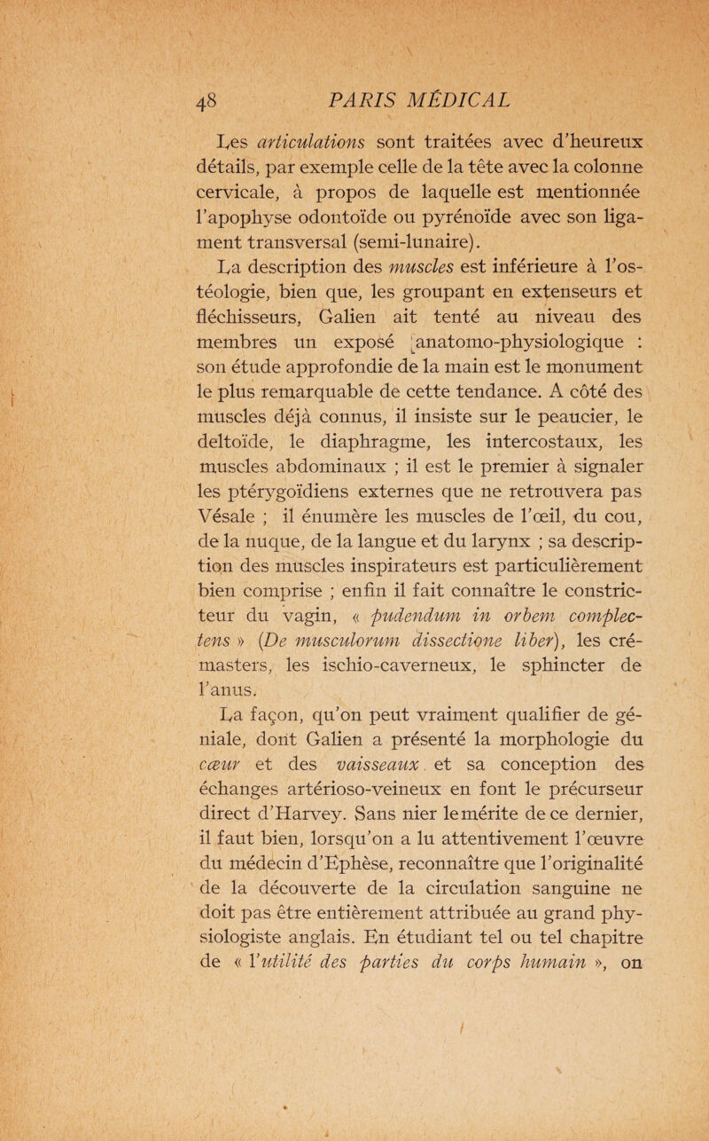 hes articulations sont traitées avec d’heureux détails, par exemple celle de la tête avec la colonne cervicale, à propos de laquelle est mentionnée l’apophyse odontoïde ou pyrénoïde avec son liga¬ ment transversal (semi-lunaire). ha description des muscles est inférieure à l’os- téologie, bien que, les groupant en extenseurs et fléchisseurs, Galien ait tenté au niveau des membres un exposé ^anatomo-physiologique : son étude approfondie de la main est le monument le plus remarquable de cette tendance. A côté des muscles déjà connus, il insiste sur le peaucier, le deltoïde, le diaphragme, les intercostaux, les muscles abdominaux ; il est le premier à signaler les ptérygoïdiens externes que ne retrouvera pas Vésale ; il énumère les muscles de l’œil, du cou, de la nuque, de la langue et du larynx ; sa descrip¬ tion des muscles inspirateurs est particulièrement bien comprise ; enfin il fait connaître le constric¬ teur du vagin, « pudendum in orbem complec- tens » (De musculorum dissectione liber), les cré- masters, les ischio-caverneux, le sphincter de l’anus. ha façon, qu’on peut vraiment qualifier de gé¬ niale, dont Galien a présenté la morphologie du cœur et des vaisseaux. et sa conception des échanges artérioso-veineux en font le précurseur direct d’Harvey. Sans nier le mérite de ce dernier, il faut bien, lorsqu’on a lu attentivement l’œuvre du médecin d’Ephèse, reconnaître que l’originalité de la découverte de la circulation sanguine ne doit pas être entièrement attribuée au grand phy¬ siologiste anglais. En étudiant tel ou tel chapitre de « Y utilité des parties du corps humain », on /