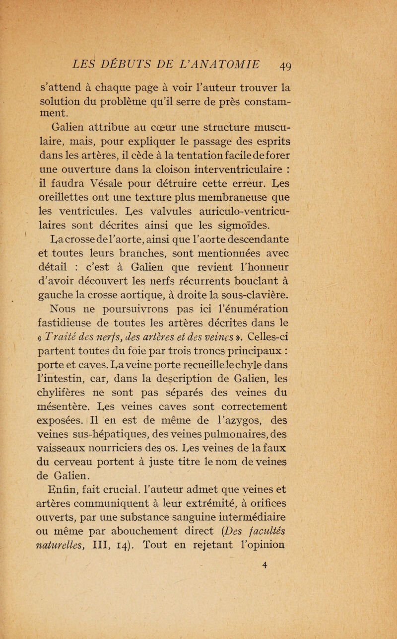 s’attend à chaque page à voir l’auteur trouver la solution du problème qu’il serre de près constam¬ ment. Galien attribue au cœur une structure muscu¬ laire, mais, pour expliquer le passage des esprits dans les artères, il cède à la tentation facile de forer une ouverture dans la cloison interventriculaire : il faudra Vésale pour détruire cette erreur. hes oreillettes ont une texture plus membraneuse que les ventricules, hes valvules auriculo-ventricu- laires sont décrites ainsi que les sigmoïdes. ha crosse de l’aorte, ainsi que l’aorte descendante et toutes leurs branches, sont mentionnées avec détail : c’est à Galien que revient l’honneur d’avoir découvert les nerfs récurrents bouclant à gauche la crosse aortique, à droite la sous-clavière. Nous ne poursuivrons pas ici l’énumération fastidieuse de toutes les artères décrites dans le « Traité des nerfs, des artères et des veines ». Celles-ci partent toutes du foie par trois troncs principaux : porte et caves, ha veine porte recueille le chyle dans l’intestin, car, dans la description de Galien, les chylifères ne sont pas séparés des veines du mésentère, hes veines caves sont correctement exposées. Il en est de même de l’azygos, des veines sus-hépatiques, des veines pulmonaires, des vaisseaux nourriciers des os. hes veines de la faux du cerveau portent à juste titre le nom de veines de Galien. Enfin, fait crucial, l’auteur admet que veines et artères communiquent à leur extrémité, à orifices ouverts, par une substance sanguine intermédiaire ou même par abouchement direct (Des facultés naturelles, III, 14). Tout en rejetant l’opinion 4