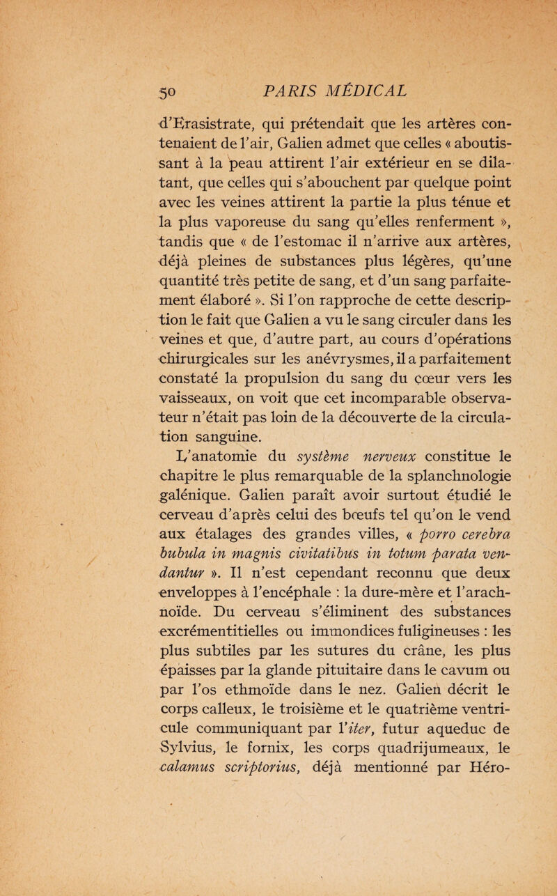 d’Erasistrate, qui prétendait que les artères con¬ tenaient de l’air, Galien admet que celles « aboutis¬ sant à la peau attirent l’air extérieur en se dila¬ tant, que celles qui s’abouchent par quelque point avec les veines attirent la partie la plus ténue et la plus vaporeuse du sang qu’elles renferment », tandis que « de l’estomac il n’arrive aux artères, déjà pleines de substances plus légères, qu’une quantité très petite de sang, et d’un sang parfaite¬ ment élaboré ». Si l’on rapproche de cette descrip¬ tion le fait que Galien a vu le sang circuler dans les veines et que, d’autre part, au cours d’opérations chirurgicales sur les anévrysmes, il a parfaitement constaté la propulsion du sang du çœur vers les vaisseaux, on voit que cet incomparable observa¬ teur n’était pas loin de la découverte de la circula¬ tion sanguine. I/anatomie du système nerveux constitue le chapitre le plus remarquable de la splanchnologie galénique. Galien paraît avoir surtout étudié le cerveau d’après celui des bœufs tel qu’on le vend aux étalages des grandes villes, « porro cerebra bubula in magnis civitatibus in totum parafa ven- dantur ». Il n’est cependant reconnu que deux enveloppes à l’encéphale : la dure-mère et l’arach¬ noïde. Du cerveau s’éliminent des substances excrémentitielles ou immondices fuligineuses : les plus subtiles par les sutures du crâne, les plus épaisses par la glande pituitaire dans le cavum ou par l’os ethmoïde dans le nez. Galien décrit le corps calleux, le troisième et le quatrième ventri¬ cule communiquant par Yiter, futur aqueduc de Sylvius, le fornix, les corps quadrijumeaux, le calamus scriptorius, déjà mentionné par Héro-
