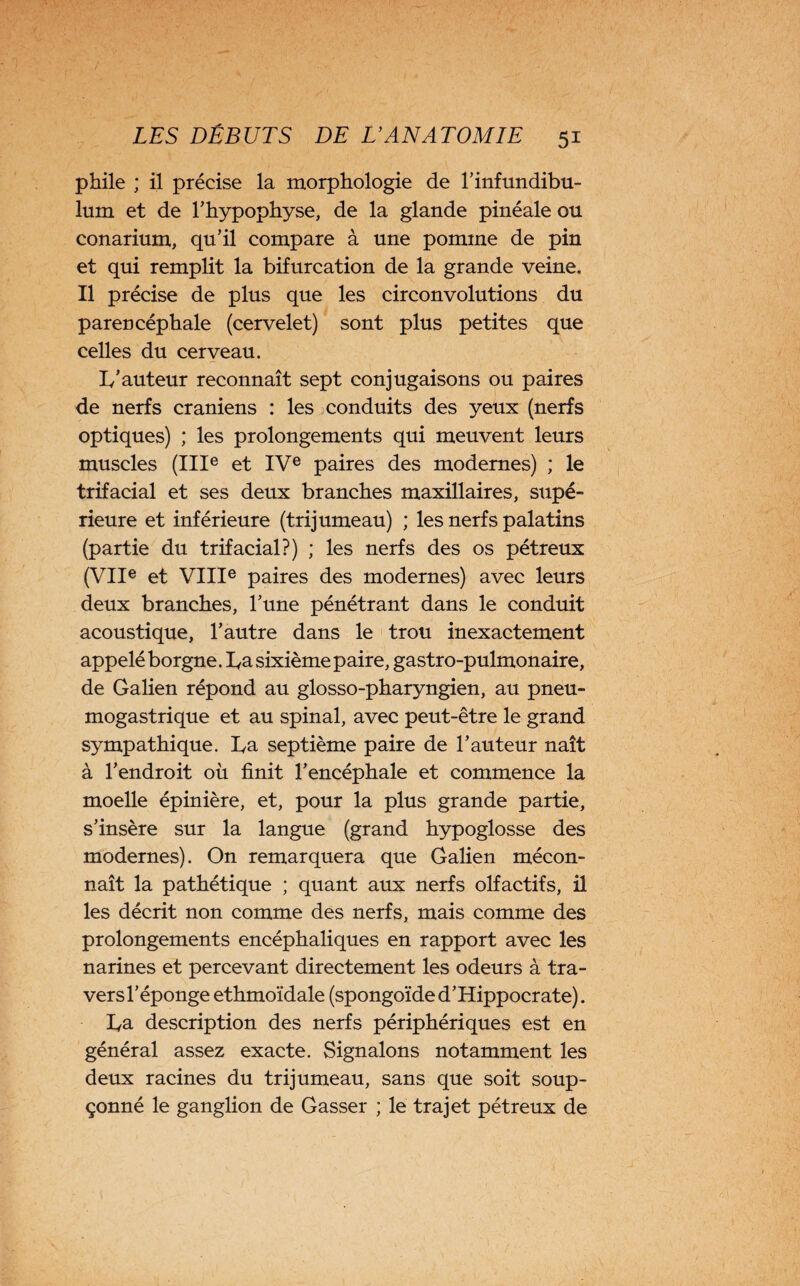 phile ; il précise la morphologie de l’infundibu- lum et de l’hypophyse, de la glande pinéale ou conarium, qu’il compare à une pomme de pin et qui remplit la bifurcation de la grande veine. Il précise de plus que les circonvolutions du parencéphale (cervelet) sont plus petites que celles du cerveau. Iy’auteur reconnaît sept conjugaisons ou paires de nerfs crâniens : les conduits des yeux (nerfs optiques) ; les prolongements qui meuvent leurs muscles (IIIe et IVe paires des modernes) ; le trifacial et ses deux branches maxillaires, supé¬ rieure et inférieure (trijumeau) ; les nerfs palatins (partie du trifacial?) ; les nerfs des os pétreux (VIIe et VIIIe paires des modernes) avec leurs deux branches, l’une pénétrant dans le conduit acoustique, l’autre dans le trou inexactement appelé borgne. La sixième paire, gastro-pulmonaire, de Galien répond au glosso-pharyngien, au pneu¬ mogastrique et au spinal, avec peut-être le grand sympathique. La septième paire de l’auteur naît à l’endroit où finit l’encéphale et commence la moelle épinière, et, pour la plus grande partie, s’insère sur la langue (grand hypoglosse des modernes). On remarquera que Galien mécon¬ naît la pathétique ; quant aux nerfs olfactifs, il les décrit non comme des nerfs, mais comme des prolongements encéphaliques en rapport avec les narines et percevant directement les odeurs à tra- versl’éponge ethmoïdale (spongoïde d’Hippocrate). La description des nerfs périphériques est en général assez exacte. Signalons notamment les deux racines du trijumeau, sans que soit soup¬ çonné le ganglion de Gasser ; le trajet pétreux de