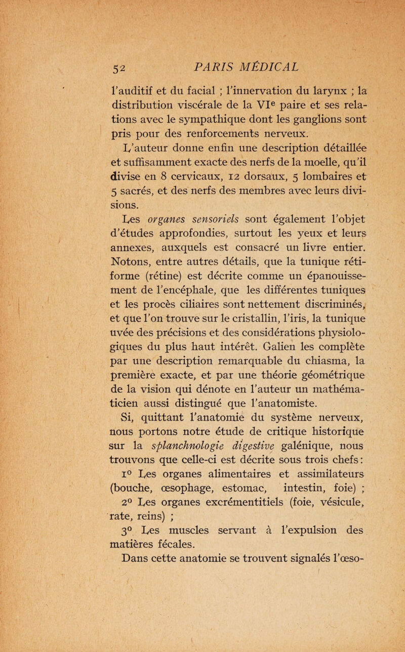 l'auditif et du facial ; l'innervation du larynx ; la distribution viscérale de la VIe paire et ses rela¬ tions avec le sympathique dont les ganglions sont pris pour des renforcements nerveux. 1/ auteur donne enfin une description détaillée et suffisamment exacte des nerfs de la moelle, qu'il divise en 8 cervicaux, 12 dorsaux, 5 lombaires et 5 sacrés, et des nerfs des membres avec leurs divi¬ sions. Les organes sensoriels sont également l’objet d’études approfondies, surtout les yeux et leurs annexes, auxquels est consacré un livre entier. Notons, entre autres détails, que la tunique réti¬ forme (rétine) est décrite comme un épanouisse¬ ment de l'encéphale, que les différentes tuniques et les procès ciliaires sont nettement discriminés, et que l'on trouve sur le cristallin, l'iris, la tunique uvée des précisions et des considérations physiolo¬ giques du plus haut intérêt. Galien les complète par une description remarquable du chiasma, la première exacte, et par une théorie géométrique de la vision qui dénote en l'auteur un mathéma¬ ticien aussi distingué que l'anatomiste. Si, quittant l'anatomie du système nerveux, nous portons notre étude de critique historique sur la splanchnologie digestive galénique, nous trouvons que celle-ci est décrite sous trois chefs : i° Les organes alimentaires et assimilateurs (bouche, œsophage, estomac, intestin, foie) ; 2° Les organes excrémentitiels (foie, vésicule, rate, reins) ; 30 Les muscles servant à l’expulsion des matières fécales. Dans cette anatomie se trouvent signalés l'œso-