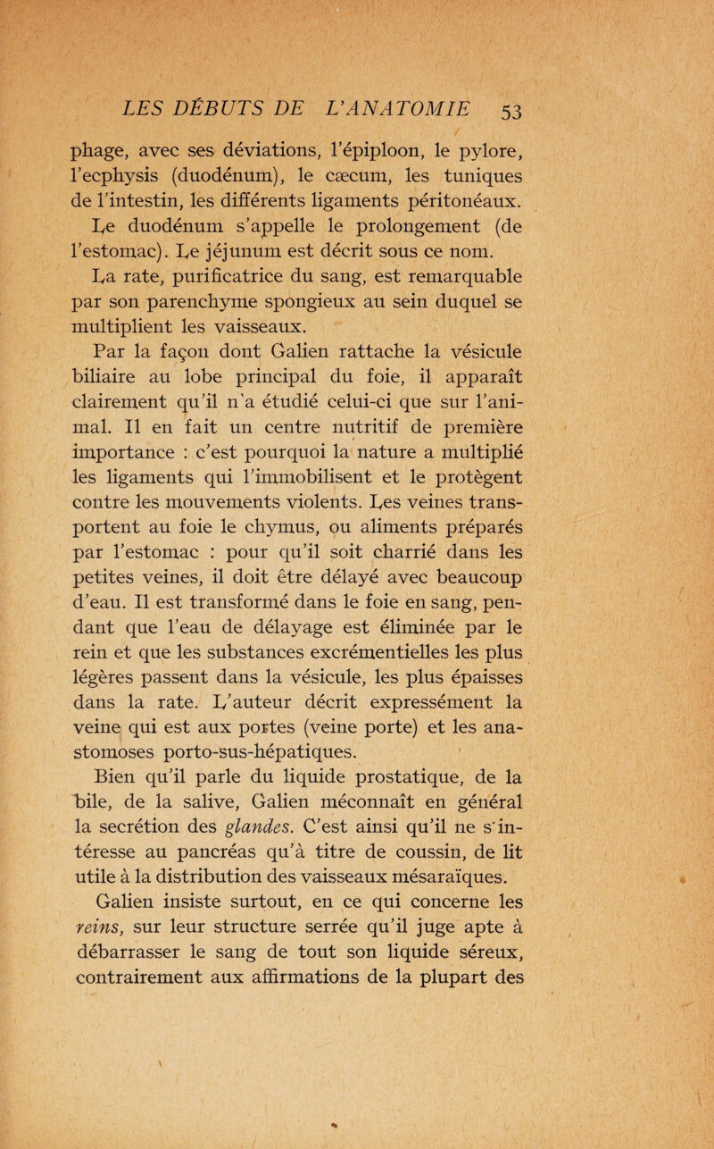 pliage, avec ses déviations, Tépiploon, le pylore, l’ecphysis (duodénum), le cæcum, les tuniques de Tintestin, les différents ligaments péritonéaux. Le duodénum s’appelle le prolongement (de l’estomac). L,e jéjunum est décrit sous ce nom. Ba rate, purificatrice du sang, est remarquable par son parenchyme spongieux au sein duquel se multiplient les vaisseaux. Par la façon dont Galien rattache la vésicule biliaire au lobe principal du foie, il apparaît clairement qu’il n'a étudié celui-ci que sur l’ani¬ mal. Il en fait un centre nutritif de première importance : c’est pourquoi la nature a multiplié les ligaments qui l’immobilisent et le protègent contre les mouvements violents. Bes veines trans¬ portent au foie le chymus, ou aliments préparés par l’estomac : pour qu’il soit charrié dans les petites veines, il doit être délayé avec beaucoup d’eau. Il est transformé dans le foie en sang, pen¬ dant que l’eau de délayage est éliminée par le rein et que les substances excrémentielles les plus légères passent dans la vésicule, les plus épaisses dans la rate. 1/auteur décrit expressément la veine qui est aux portes (veine porte) et les ana¬ stomoses porto-sus-hépatiques. Bien qu’il parle du liquide prostatique, de la Bile, de la salive, Galien méconnaît en général la secrétion des glandes. C’est ainsi qu’il ne s'in¬ téresse au pancréas qu’à titre de coussin, de lit utile à la distribution des vaisseaux mésaraïques. Galien insiste surtout, en ce qui concerne les reins, sur leur structure serrée qu’il juge apte à débarrasser le sang de tout son liquide séreux, contrairement aux affirmations de la plupart des \
