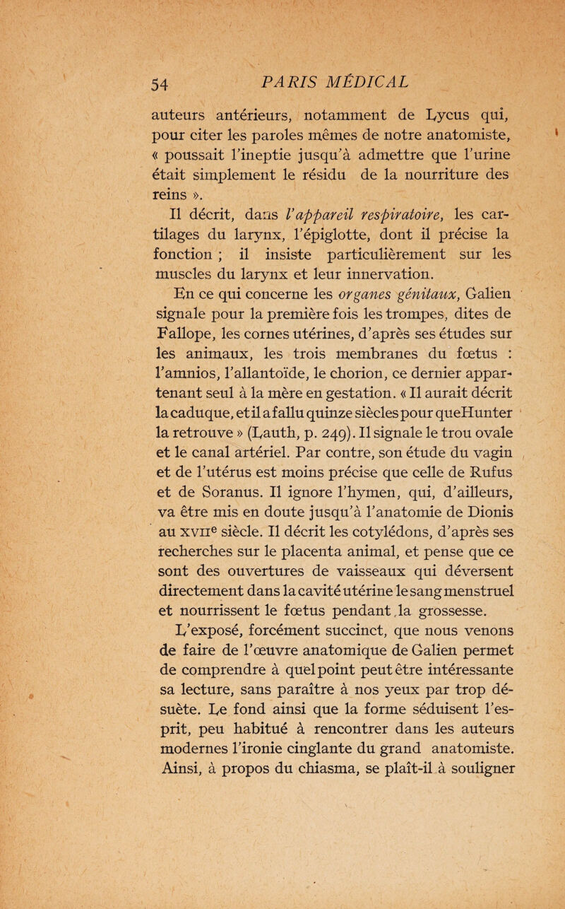 auteurs antérieurs, notamment de Eycus qui, pour citer les paroles mêmes de notre anatomiste, « poussait Tineptie jusqu'à admettre que burine était simplement le résidu de la nourriture des reins ». Il décrit, dans l’appareil respiratoire, les car¬ tilages du larynx, l'épiglotte, dont il précise la fonction ; il insiste particulièrement sur les muscles du larynx et leur innervation. En ce qui concerne les organes génitaux, Galien signale pour la première fois les trompes, dites de Fallope, les cornes utérines, d'après ses études sur les animaux, les trois membranes du fœtus : l’amnios, l’allantoïde, le chorion, ce dernier appar¬ tenant seul à la mère en gestation. « Il aurait décrit la caduque, et il a fallu quinze siècles pour queHunter la retrouve » (Eautb, p. 249). Il signale le trou ovale et le canal artériel. Par contre, son étude du vagin et de l’utérus est moins précise que celle de Rufus et de Soranus. Il ignore l'hymen, qui, d'ailleurs, va être mis en doute jusqu'à l'anatomie de Dionis au xviie siècle. Il décrit les cotylédons, d'après ses recherches sur le placenta animal, et pense que ce sont des ouvertures de vaisseaux qui déversent directement dans la cavité utérine le sang menstruel et nourrissent le fœtus pendant ,1a grossesse. 1/exposé, forcément succinct, que nous venons de faire de l’œuvre anatomique de Galien permet de comprendre à quel point peut être intéressante sa lecture, sans paraître à nos yeux par trop dé¬ suète. Ee fond ainsi que la forme séduisent l’es¬ prit, peu habitué à rencontrer dans les auteurs modernes l’ironie cinglante du grand anatomiste. Ainsi, à propos du chiasma, se plaît-il à souligner