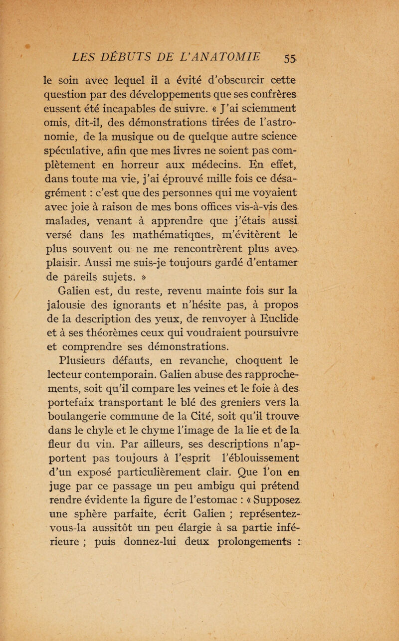 le soin avec lequel il a évité d’obscurcir cette question par des développements que ses confrères eussent été incapables de suivre. « J’ai sciemment omis, dit-il, des démonstrations tirées de l’astro¬ nomie, de la musique ou de quelque autre science spéculative, afin que mes livres ne soient pas com¬ plètement en horreur aux médecins. En effet, dans toute ma vie, j’ai éprouvé mille fois ce désa¬ grément : c’est que des personnes qui me voyaient avec joie à raison de mes bons offices vis-à-vis des malades, venant à apprendre que j’étais aussi versé dans les mathématiques, m’évitèrent le plus souvent ou ne me rencontrèrent plus aveu plaisir. Aussi me suis-je toujours gardé d’entamer de pareils sujets. » Galien est, du reste, revenu mainte fois sur la jalousie des ignorants et n’hésite pas, à propos de la description des yeux, de renvoyer à Euclide et à ses théorèmes ceux qui voudraient poursuivre et comprendre ses démonstrations. Plusieurs défauts, en revanche, choquent le lecteur contemporain. Galien abuse des rapproche¬ ments, soit qu’il compare les veines et le foie à des portefaix transportant le blé des greniers vers la boulangerie commune de la Cité, soit qu’il trouve dans le chyle et le chyme l’image de la lie et de la fleur du vin. Par ailleurs, ses descriptions n’ap¬ portent pas toujours à l’esprit l’éblouissement d’un exposé particulièrement clair. Que l’on en juge par ce passage un peu ambigu qui prétend rendre évidente la figure de l’estomac : « Supposez une sphère parfaite, écrit Galien ; représentez- vous-la aussitôt un peu élargie à sa partie infé¬ rieure ; puis donnez-lui deux prolongements :