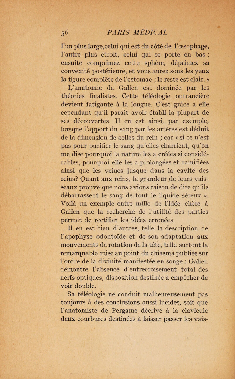 l’un plus large,celui qui est du côté de l'oesophage, l’autre plus étroit, celui qui se porte en bas ; ensuite comprimez cette sphère, déprimez sa convexité postérieure, et vous aurez sous les yeux la figure complète de l'estomac ; le reste est clair. » 1/anatomie de Galien est dominée par les théories finalistes. Cette téléologie outrancière devient fatigante à la longue. C’est grâce à elle cependant qu’il paraît avoir établi la plupart de ses découvertes. Il en est ainsi, par exemple, lorsque l’apport du sang par les artères est déduit de la dimension de celles du rein ; car « si ce n’est pas pour purifier le sang qu’elles charrient, qu’on me dise pourquoi la nature les a créées si considé¬ rables, pourquoi elle les a prolongées et ramifiées ainsi que les veines jusque dans la cavité des reins? Quant aux reins, la grandeur de leurs vais¬ seaux prouve que nous avions raison de dire qu’ils débarrassent le sang de tout le liquide séreux ». Voilà un exemple entre mille de l’idée chère à Galien que la recherche de l’utilité des parties permet de rectifier les idées erronées. Il en est bien d’autres, telle la description de l’apophyse odontoïde et de son adaptation aux mouvements de rotation de la tête, telle surtout la remarquable mise au point du chiasma publiée sur l’ordre de la divinité manifestée en songe : Galien démontre l’absence d’entrecroisement total des nerfs optiques, disposition destinée à empêcher de voir double. Sa téléologie ne conduit malheureusement pas toujours à des conclusions aussi lucides, soit que l’anatomiste de Pergame décrive à la clavicule deux courbures destinées à laisser passer les vais-