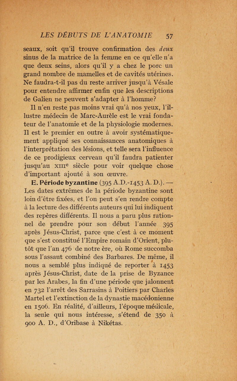 seaux, soit qu’il trouve confirmation des deux sinus de la matrice de la femme en ce qu’elle n’a que deux seins, alors qu’il y a chez le porc un grand nombre de mamelles et de cavités utérines. Ne faudra-t-il pas du reste arriver jusqu’à Vésale pour entendre affirmer enfin que les descriptions de Galien ne peuvent s’adapter à l’homme? Il n’en reste pas moins vrai qu’à nos yeux, l’il¬ lustre médecin de Marc-Aurèle est le vrai fonda¬ teur de l’anatomie et de la physiologie modernes. Il est le premier en outre à avoir systématique¬ ment appliqué ses connaissances anatomiques à l’interprétation des lésions, et telle sera l’influence de ce prodigieux cerveau qu’il faudra patienter jusqu’au xme siècle pour voir quelque chose d’important ajouté à son œuvre. E. Période byzantine (395 A.D.-1453 A. D.). — Ees dates extrêmes de la période byzantine sont loin d’être fixées, et l’on peut s’en rendre compte à la lecture des différents auteurs qui lui indiquent des repères différents. Il nous a paru plus ration¬ nel de prendre pour son début l’année 395 après Jésus-Christ, parce que c’est à ce moment que s’est constitué l’Empire romain d’Orient, plu¬ tôt que l’an 476 de notre ère, où Rome succomba sous l’assaut combiné des Barbares. De même, il nous a semblé plus indiqué de reporter à 1453 après Jésus-Christ, date de la prise de Byzance par les Arabes, la fin d’une période que jalonnent en 732 l’arrêt des Sarrasins à Poitiers par Charles Martel et l’extinction de la dynastie macédonienne en 1506. En réalité, d’ailleurs, l’époque médicale, la seule qui nous intéresse, s’étend de 350 à 900 A. D., d’Oribase à Nikétas.