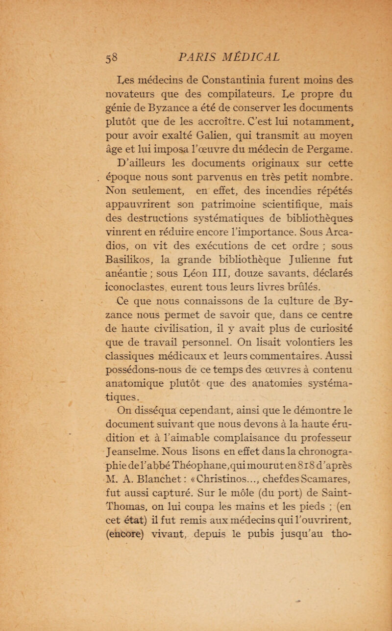 Les médecins de Constantinia furent moins des novateurs que des compilateurs. Le propre du génie de Byzance a été de conserver les documents plutôt que de les accroître. C’est lui notamment, pour avoir exalté Galien, qui transmit au moyen âge et lui imposa l’œuvre du médecin de Pergame. D’ailleurs les documents originaux sur cette époque nous sont parvenus en très petit nombre. Non seulement, en effet, des incendies répétés appauvrirent son patrimoine scientifique, mais des destructions systématiques de bibliothèques vinrent en réduire encore l’importance. Sous Arca- dios, on vit des exécutions de cet ordre ; sous Basilikos, la grande bibliothèque Julienne fut anéantie ; sous Léon III, douze savants, déclarés iconoclastes, eurent tous leurs livres brûlés. Ce que nous connaissons de la culture de By¬ zance nous permet de savoir que, dans ce centre de haute civilisation, il y avait plus de curiosité que de travail personnel. On lisait volontiers les classiques médicaux et leurs commentaires. Aussi possédons-nous de ce temps des œuvres à contenu anatomique plutôt que des anatomies systéma¬ tiques . On disséqua cependant, ainsi que le démontre le document suivant que nous devons à la haute éru¬ dition et à l’aimable complaisance du professeur Jeanselme. Nous Usons en effet dans la chronogra- phie de l’abbé Théophane, qui mourut en 818 d’après M. A. Blanchet: «Christinos..., chef des Scamares, fut aussi capturé. Sur le môle (du port) de Saint- Thomas, on lui coupa les mains et les pieds ; (en cet état) il fut remis aux médecins qui l’ouvrirent , (encore) vivant, depuis le pubis jusqu’au tho-