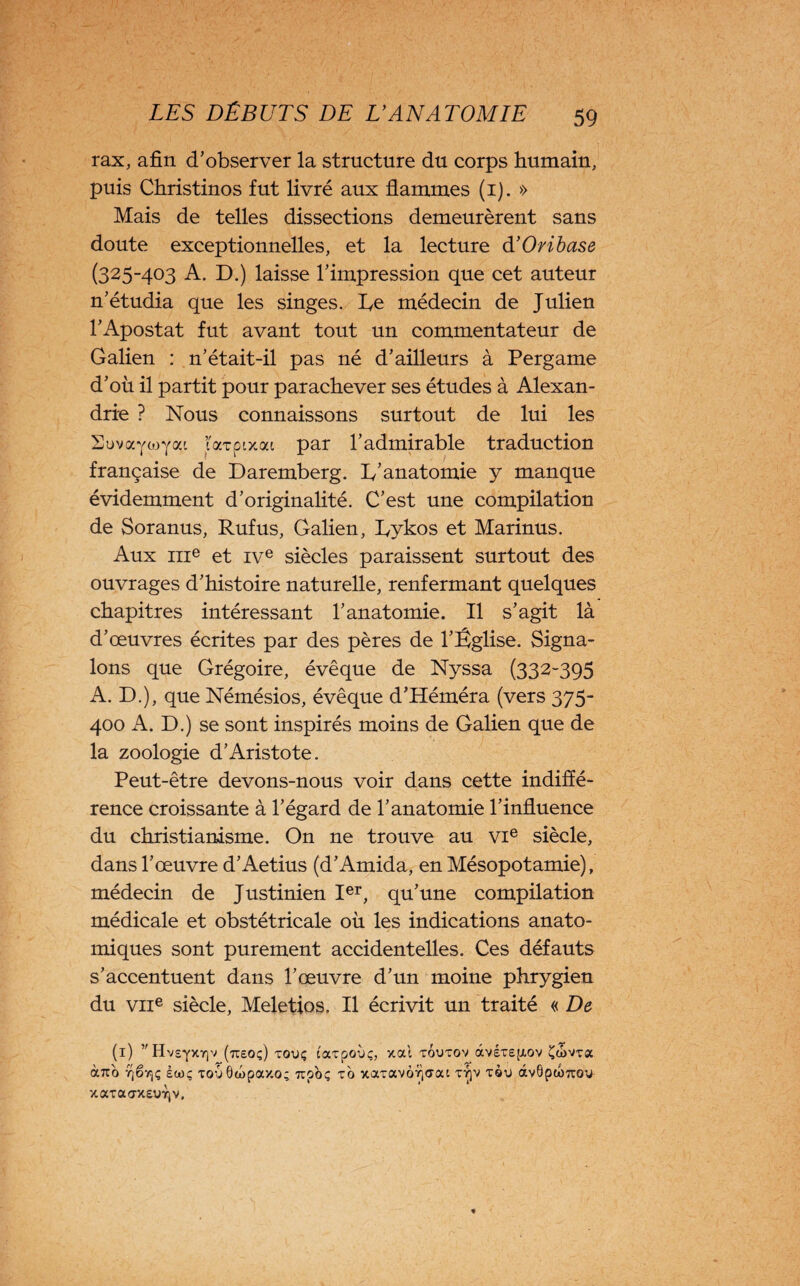 rax, afin d’observer la structure du corps humain, puis Christinos fut livré aux flammes (1). » Mais de telles dissections demeurèrent sans doute exceptionnelles, et la lecture d’Oribase (325-403 A. D.) laisse l’impression que cet auteur n’étudia que les singes, Ce médecin de Julien l’Apostat fut avant tout un commentateur de Galien : n’était-il pas né d’ailleurs à Pergame d’où il partit pour parachever ses études à Alexan¬ drie ? Nous connaissons surtout de lui les Suvayojyai larpixat par l’admirable traduction française de Daremberg. h’anatomie y manque évidemment d’originalité. C’est une compilation de Soranus, Rufus, Galien, Lykos et Marinus. Aux 111e et ive siècles paraissent surtout des ouvrages d’histoire naturelle, renfermant quelques chapitres intéressant l’anatomie. Il s’agit là d’œuvres écrites par des pères de l’Église. Signa¬ lons que Grégoire, évêque de Nyssa (332-395 A. D.), que Némésios, évêque d’Héméra (vers 375- 400 A. D.) se sont inspirés moins de Galien que de la zoologie d’Aristote. Peut-être devons-nous voir dans cette indiffé¬ rence croissante à l’égard de l’anatomie l’influence du christianisme. On ne trouve au vie siècle, dans l’œuvre d’Aetius (d’Amida, en Mésopotamie), médecin de Justinien Ier, qu’une compilation médicale et obstétricale où les indications anato¬ miques sont purement accidentelles. Ces défauts s’accentuent dans l’œuvre d’un moine phrygien du vne siècle, Meletios. Il écrivit un traité « De (1) ,'Hv£'['XY]V (tT£0 ç) TOUÇ COCTpoÙç, xal TOU TGV âv£T£[XOV ÇdmflC àîro rjërjç èioç Touôibpaxo; upoç to xaTavôyjaoa ty]V tqu àv0pu)7rou xaTaaxeuTjv.