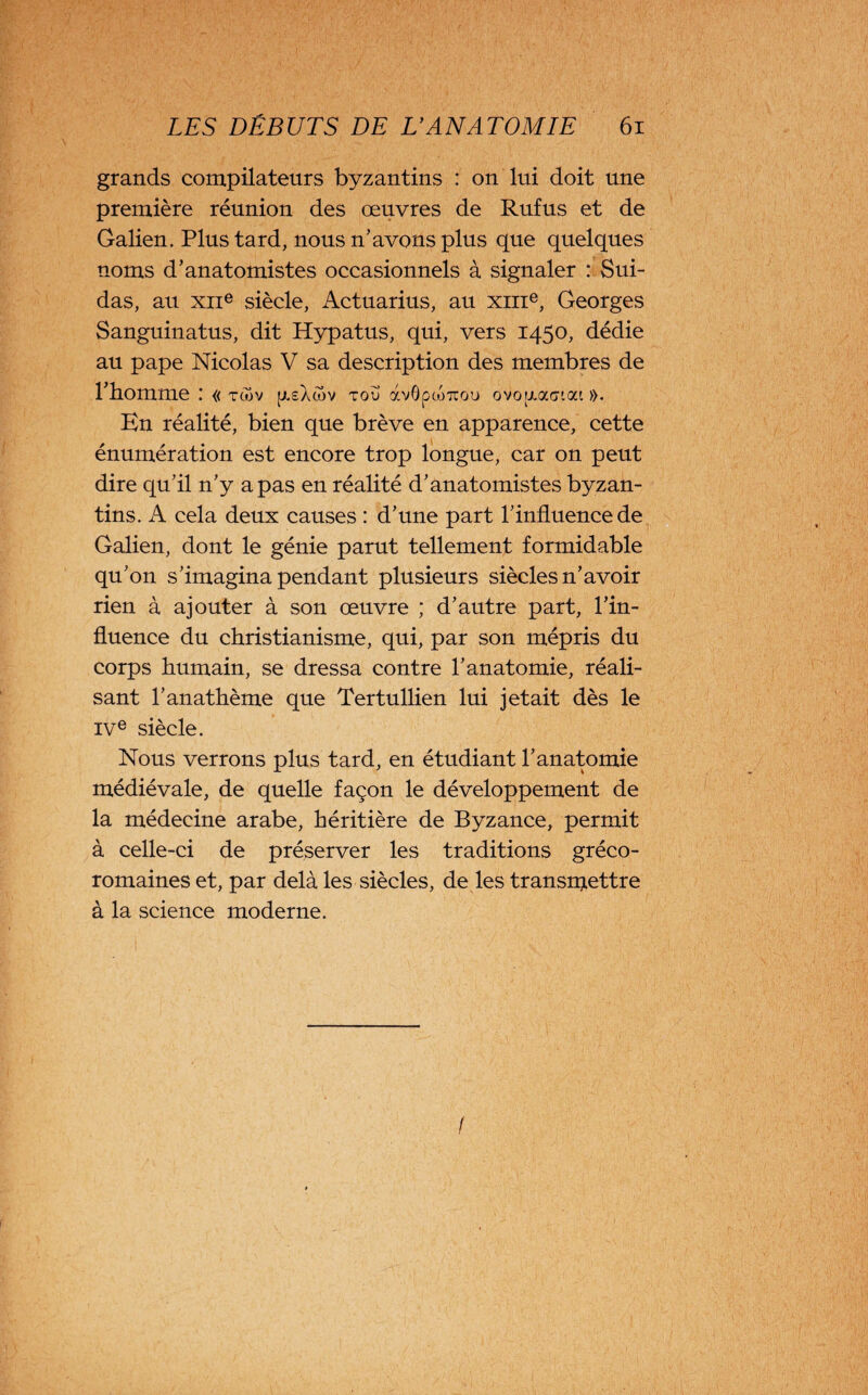 grands compilateurs byzantins : on lui doit une première réunion des œuvres de Rufus et de Galien. Plus tard, nous n'avons plus que quelques noms d’anatomistes occasionnels à signaler : Sui¬ das, au xiie siècle, Actuarius, au xme, Georges Sanguinatus, dit Hypatus, qui, vers 1450, dédie au pape Nicolas V sa description des membres de l’homme « tcov yeAôov TOÜ àvôpojTcou ovoyaGiat ». En réalité, bien que brève en apparence, cette énumération est encore trop longue, car on peut dire qu’il n’y a pas en réalité d’anatomistes byzan¬ tins. A cela deux causes : d’une part l’influence de Galien, dont le génie parut tellement formidable qu’on s’imagina pendant plusieurs siècles n’avoir rien à ajouter à son œuvre ; d’autre part, l’in¬ fluence du christianisme, qui, par son mépris du corps humain, se dressa contre l’anatomie, réali¬ sant l’anathème que Tertullien lui jetait dès le ive siècle. Nous verrons plus tard, en étudiant l’anatomie médiévale, de quelle façon le développement de la médecine arabe, héritière de Byzance, permit à celle-ci de préserver les traditions gréco- romaines et, par delà les siècles, de les transmettre à la science moderne. /