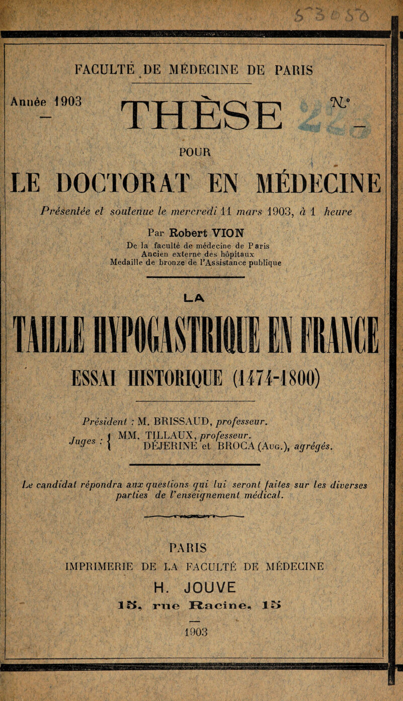FACULTÉ DE MÉDECINE DE PARIS Année 1903 THÈSE 'AL* POUR LE DOCTORAT EN MÉDECINE ; ' • ■ i .s ; Présentée et soutenue le mercredi 11 mars 1903, à 1 heure Par Robert VIO N De la faculté de médecine de Paris Ancien externe des hôpitaux Médaillé de bronze de PAssistanee publique L.A ESSAI HISTORIQUE (1474-1800) Président : M. BRISSAUD, professeur. T J MM. TILLAUX, professeur. Ja3es ■ l DÉJERINE et BROCA (Aug.), agrégés. Le candidat répondra aux questions qui lui seront faites sur les diverses parties de Venseignement médical. PARIS IMPRIMERIE DE LA FACULTÉ DE MÉDECINE H. JOUVE 3 5, rue Racine, 15 1903