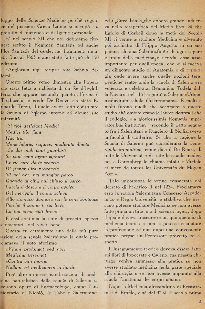 liippo delle Scienze Mediche perché segua- ce del pensiero Greco Latino si occupe so- pratutto di dietetica e di ïgiene personale. E’ nel secolo XII chë noi dobbiamo rite- m nere scritto il Regimen Sanitatis od anche FIos Sanitatis del quale, nei frarmnenti rima- sti, fine al 1863 erano state fatte più di 150 edizioni. ((Anglorum régi scripsit tota Schola Sa- lerni». Questo primo verso Jim ostia che l’opéra era stata fatta a richiesta di un Re dlnghil- terra che appare, secondb quanto afferma il Tiraboschi, e crede De Renzi, sia stato E- dcardo Terzo, il quale aveva fatto consultare la Scuola di Sqjlerno intorno ad alcune sue infer mita. {(Si tïbî deficîant Medici M edi ci tibi fiant Hac tria Mens bilans, requies, modérât a diaeta aSe dai mali vuoi guardarii Se vuoi sano ognor serbarti Le rie cure da te scaccia Di Jrenar l’ira procaccia Su nel ber, nel mangiar parco Quando al cibo bai cbiuso il varco Lascia il desco e il corpo avviva Del meriggio il sonno scbiva Allô stomaco darinose son le cens sontuose Percbè il sonno ti sia lieve La tua cena siati brève,) E ccïïi continua la sérié di preeetti, spesso elementari, del viver bene Questa fu certamente un a delle più pure azicni délia scuola Salerniiana la qualc pro- clamava il noto aforismo* (( Vïtam prolungat sed non Medicina perennat ((Contra vim mcrtis Nullum est medicamen in hortis » Pero oltre a queste manifestazioni di medi- cma naturalistica dalla scuola di Salerno u- scirono opéré di Farmacologia, corne l an- tidotario di Nicolo, le Tabelle Salernitane ed ilffCirca Istans^che ebbero grande influen- za nella terapeutica del Medio Evo. Si che Egidio di Corbeil dopo la meta del Secolo XII vi venue a studiare Medicina e divenuto poi archiatra di Filippoi Augusto in: un suo poema chiama, Salernoi/vfonte di ogni sapere e trono délia médicinale ncorda, cosa assai importante per queU’epoca, che vi si faceva un diligente studio di Anatomia e di Fisiolo- gia onde avéré anche quelle nozioni tera- peutiche esatte onde la scuola di Salerno era venerata e celebrata. Beniamino Tüdela dah la Navarra nel 1161 si porto a Salerno^ «Urbem medicorum schola illulstrissimam)». E molti e molti furcno quelli che accorsero a questo studio chè ambite erano1 le lauree dottorali che il collegio, (( a, gloriosissimis Romanis impe- ratoribus institutum )) seccndo il patto segna- to' fra i Salernitani e Ruggiero di Sicilia; aveva la facoltà di conferire. Si che a ragione la Scuola di Salerno puo considerarsi la vene- randa promotrice, corne dice il De Renzi, di tutte le Università e di tutte le scuiole moder¬ ne, e Daremberg le chiama infatti « Modèle et mère de toutes les Universités du Moyen Age ». Taie importanza le venne consacrata dal decreto di Federico' II nel 1224. Proclamava es soi la scuola S a 1er mi tan a Consesso Accade- mico e Regia. Università, e stabiliva che nes- suno potesse studiare Medicina se non avesse fatto prima un tirocinio di scienza logica, dopo il quale doveva trascorrere un quinquennio1 di medicina teorica e non si potesse esercitare la professione se non dopo' una conveniente pratica pregso un Professore provetto ed e- sperto. Liinsegnamento teorico doveva essere fatto sui libri di Ippocrate e Galeno, ma nessun chi- rurgo veniva ammesso alla pratica se non avesse studiato medicina nella parte spéciale alla chirurgia e se non avesse imparato alla scuola l’anatomia del corpo' umano. Dopo la Medicina alessandrina di Erisistra- to e di Erofilo, cioè dal 3° al 2° secolo prima
