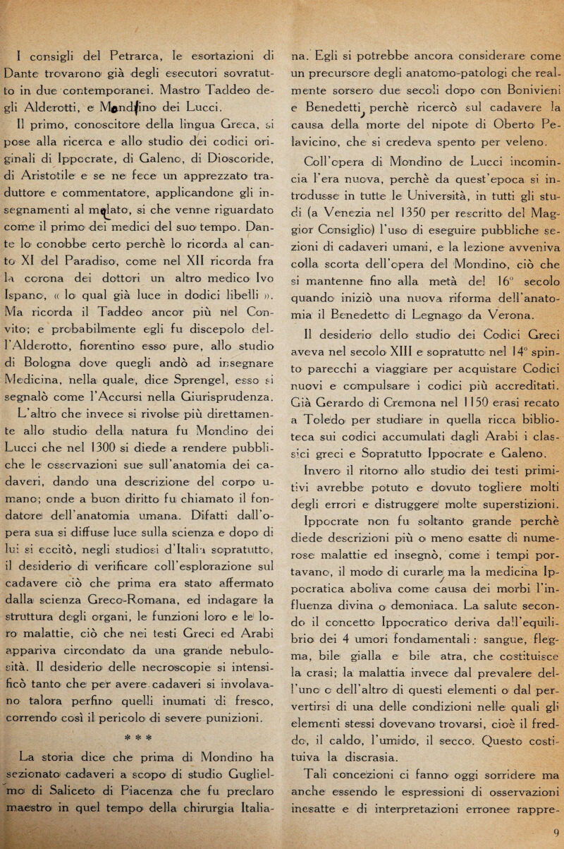 ï consigli del Petrarca, le eisoir'tazioni di Dante trovarono già degli esecutori sovratut- to in due contemporanei. Maistroi Taddeo de¬ gli Alderotti, e M^ndijino dei Lucci. Il primo, conoscitore délia lingua. Greca, si pose alla ricerca e allô studio dei codici ori- ginali di Ippocrate, di Galeno, di Dioscoride, di Aristotile e se rie fece un apprezzato tra- duttore e commentatcre, applicandone gli in- segnamenti al mfjlato, si che venue riguardato corne il primo dei medici del sue tempo. Dan¬ te lo conobbe certo perche lo ricorda al can- to XI del Paradiso, corne nel XII ricorda fra la corona dei dottori un altro medico Ivo Ispano1, (( loi quai già luce in dodici libelli ». Ma ricorda il Taddeo ancor più nîel Con- vito; e probabilimente egli fu discepolo del- FAlderotto, fiorentino esso pure, ailo studio di Bologna dove quegli andô ad insegnare Medicina, nella quale1, dice Sprengel, esso si segnalô corne l’Accursi nella Giurisprudenza. L’altro che invece si rivolse più direttamen- te allô studio délia, natura fu Mondino dei Lucci che nel 1300 si diede a rendere pubbli- che le osservazioni sue sull anatomia dei ca- daveri, dando una descrizione del corpo u- mano; onde a buon diritto fui chiamato il fon- datore deiranatomia umana. Difatti daill’o- pera sua si diffuse luce sulla scienza, e d'op-o' di lui si eccitô, negli studiosi d’Itali'i sopratutto, il desider'io di verificare coiresplorazione sul cadavere cio che prima era stato affermato dalla scienza Greco-Romana, ed indagarei la struttura degli organi, le funzioni loro e le1 lo- ro malattie, cio che nei testi Greci ed Arabi appariva circcndato da una grande nebulo- sità. Il desiderio deîle necroscopie si intensi- ficô tanto che per avéré cadaveri si in vola va- no talora perfino quelli inumati di fresco, correndo cosi il pericolo di severe punizioni. * ^ * La storia dice che prima di Mondino ha sezionatoi cadaveri a scopo di studio Gugliel- mo di Saliceto di Piacenza che fu preclaro maestro in quel tempo délia chirurgia Italia- na. Egli si potrebbe ancora considerare corne un precursore degli anatomo-patologi che real- mente sorsero due secoli dopo con Bonivieni e Benedetti^ perche ricerco sul cadavere la causa, délia morte del nipote di Obertoi Pe- lavicino, che si credeva spento per veleno. CoH opera di Mondino de Lucci incomin- cia Fera nuova, perche da quest’epoca si in- troduisse in tutte le Università, in tutti gli stu,- di (a Venezia nel 1350 per rescritto de! Mag- gior Consiglio) l’uso di eseguire pubbliche se- zioni di cadaveri umanii, e la lezione avveniva colla scorta delLopera del Mondino, cio che si mantenne fino alla, met à de! 16° secolo quando inizio una nuova riforma dell’anato- mia il Benedettoi di Legnago1 da Verona. Il desiderio1 dello studio dei Codici Greci aveva nel secolo XIII e sopratutto nel 14° spin- to parecchi a viaggiare per acquistare Codici nuovi e compulsare i codici più accreditati. Già Gerardo di Cremcna nel 1 1 50 erasi recato a Toledo' per studiaire in quella ricca biblio- teca sui codici accumiulati dagli Arabi i clas- sici greci e Sopratutto Ippocrate e Galeno. Invero il ritornoi allô studio dei testi primi- tivi avrebbe potuto e dovuto togliere molti degli errori e distruggere! moite superstizioni. Ippocrate non fu solltanto grande perche diede descrizioni più o meno esatte di nume- rose malattie ed insegno, comei i tempi por¬ ta van o, il modo di curarle ma la medicina Ip- pocratica aboli va comei causa dei morbi Fin- fluenza divina qi demoniaca. La, sainte secon- do il concetto Ippocratico dériva dalFequili- brio< dei 4 umori fondamentali : sangue, fle’g- ma, bile1 gialla e bile atra, che costituisçe la erasi; la malattia invece dal prevaîere del- Funo o dell’altro di questi elementi oi dal per- vertirsi di unia delle condizioni nelle quali gli elementi stessi dovevano trovarsi, cioè il fred- do, il caldo, Fumiido, il secco. Questo costi- tuiva la discrasia. Tali concezioni ci fanno oggi sorridere ma anche essendo le espressioni di osservazioni inesatte e di interpretazioni erronee rappre-