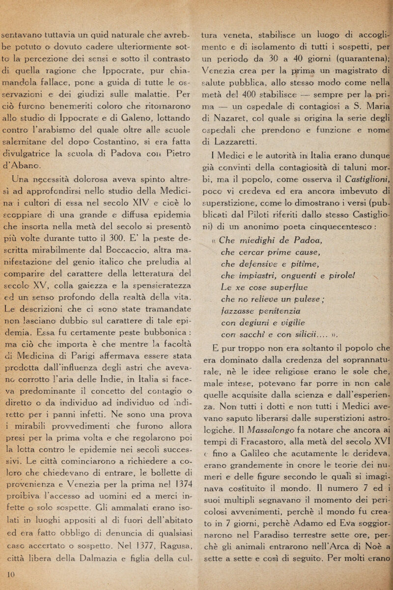 sentavano tuttavia un quid naturale che avreb- be potuto1 o dovuto cadere uil te r i or mente sot- to la percezione dei semsi e sotte il contrasto' di quella ragione chei Ippocrate, pur chia- mandcla f al lace, ponei a guida di tut te le os- servazioni e dei giudizi sulle malattie. Per cio furono benemeriti coloro che ritomarono allô studio di Ippocrate! e1 di Galeno, lottandb contre1 l’arabismoi dei quale oltre aile scuole salerniitane dei dopoi Cbstantino1, si era fatta divulgatrice la scuola di Padova cou Pietro d’Abano. Una, nécessita dolorosa aveva spinto altr'e- si ad approfondirai nello studioi délia Medici- na i cultori di e!ssa, nel secolo XIV e cioè lo sccppiare di una grande e diffusa epidemia che insorta nella metà dei secolo si presento più voile durante tutto il 300. E,’ la peste de- scritta mirabilmente dal Boccaccio, altra ma- nifestazione dei genioi italico1 che preludia al comparire dei carattere délia letteratura dei secolo XV, colla gaiezza e la spensieratezza ed un; senso profonde délia realtà délia vita. Le descrizioni che ci sono' state tramandate non îasciano! dubbio sul carattere di taie epi¬ demia. Essa fu certamente peste bubbonica : ma cio che importa è che montre la facoltà di Medicina di Parigi affermava essere stata prodotta dairinfluenza degli astri che aveva- no ccrrotto l’aria delle Indie, in Italia si face- va prédominante il concetto dei contagio o diretto1 o da. individuo ad individuo od indi- retto' per i panni infetti. Ne sono una prova i mirabili provvedimenti che furono allora presi per la prima volta e che regolarono poi la lotta contm le epidemie nei secoli succès- sivi. Le città cominciarono a richiedere a co¬ lora che chiedevano' di entrare, le bollette di provenienza e Venezia per la prima nel 1374 proibiva Laccesso ad uomini ed a merci in- fette o sole sospette. Gli ammalati erano iso- lati in luoghi appositi al di fuori dell abitato ed era fatto obbligo di denunicia di qualsiasi case accertato o sospetto1. Nel 1377, Ragusa, città libéra délia Dalmazia e figlia délia cul- tura veneta, stabilisce un luogo di accogli- mentc e di isolamento di tutti i sospetti, per un période da 30 a 40 giorni (quarantena); Venezia créa per la prima un magistrato di sainte pubblica, allô stesso modo corne nella metà dei 400 stabilisce — sempre per la pri¬ ma — un ospedale1 di contagiosi a S. Maria di Nazaret, col quale si or i gin a la sérié degli ospedali che prendono' e funzicne e nome di Liazzaretti. I Medici e le autorità in! Italia eran.O' dunque già convinti délia contagiosità di taluni mor- bi, ma il popolo1, corne osserva il Castigliom, poco vi credeva ed era ancora imbevuto di superstizione, corne lo dimostrano1 i versi (pub¬ blica ti dal Piloti riferiti dallo stesso Castiglio- ni ) di un anenimo poeta cinquecentesco : (( Che miedighi de Padoa, l che cercar prime cause, che défensive e pitime, che impiastrî, onguerdi e piroleJ Le xe cose superflue che no relieüe un pulese ; fazzasse penftenzia con deglurd e vigilie con sacchi e con sïlicii_ ». E pur troppo non era soltanto il popolo che era dominato1 dalla credenza dei soprannatu- rale, nè le idee religiose erano le1 sole che, male1 intese, potevano far porre in non cale quelle acquisite dalla scienza e dall’esperien- za. Non tutti i dotti e non tutti i Medici ave- vano saputci liberarsi dalle superstizioni astro- logiche. Il Massaïongo fa notare che ancora ai ternpi di Fracastoro, alla metà dei secolo XVI t fino; a Galileoi che acutamiente le derideva, erano grandemente in encre le teorie dei nu- meri e delle figure seconde le quali si imagi- nava costituito il miondo. Il numéro 7 ed i suoi multipli segnavano il momento dei peri- colosi avvenimenti, perche il mondo fu crea- to in 7 giorni, perche Adamo ed Eva soggior- nareno nel Paradiso terrestre sette ore, per¬ che gli animali entrarono nelPArca di Noè a sette a sette e cosi di seguiito. Per molti erano