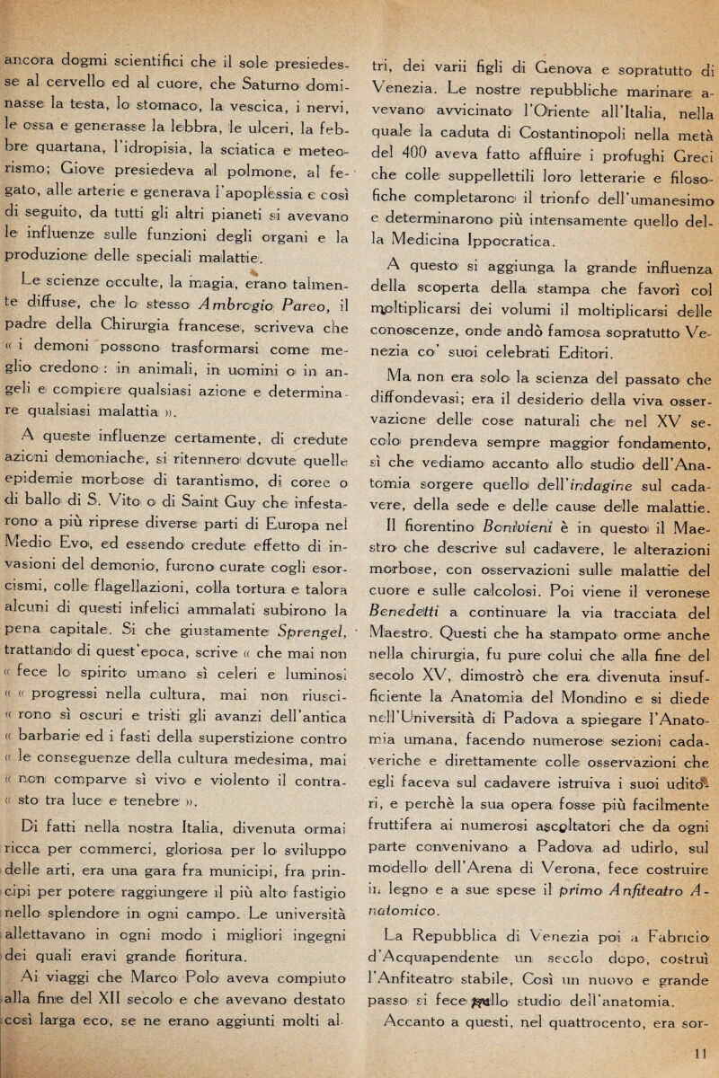 se al cervelloi ed al cuore, che Saturno domi¬ nasse la testa, lo stomaco, la vescica, 1 nervi, le ossa e générasse la lebbra, le uleeri, la feb- bre quartana, 1 idropisia, la soiatica e m et éc¬ ris mo; Giove presiedeva al polmone, al fe-' gato, aile arterie e generava i’apoplëssia e cosi di seguito, da tutti gli altri pianeti si avevano le influenze suile funzioni degli organi e la produzione de lie sp eciali mailattie. Le scienze occulte, la magia, erano talmen- te diffuse, che lo stesso Ambrcgio P'areo, il padre délia Chirurgia francese, scriveva che (( i demoni possono trasfcrmarsi corne me- gho credono : in animali, in uornini o in an- geli e compiere qualsiasi azione e détermina - re qualsiasi malattia ». A quieste influenze certamente, di credute azicni demoniache, si ritennero dcvute quelle epidemie m or b ose di tarant ismo, di coree o di ballo di S. Vito o di Saint Guy che infesta- rono a piu riprese diverse parti di Europa nel Medio Evoi, ed essendo' credute effetto di in- vasioni de! demonio, furono curate cogli esor- cismi, colle flagellazioni, colla tortura e taJora alcuni di questi inlfelici ammalati subirono la pena capitale. Si che giustamente Sprengel, ' trattandoi di quest epoca, scrive (( che mai non <( fece lo spirite umano si celeri e luminosi « « prcgressi nella cultura, mai non riusci- « rono si oscuri e tristi gli avanzi dell’antica a barbarie ed i fasti délia superstizione contre « le conseguenze délia cultura medesima, mai f< non comparve si vivo^ e vio lento il contr a- (( sto tra luce e tenebre ». Di fatti nella nostra I ta lia, divenuta or mai ricca, per commerci, gloriosa per lo' sviluppo delîe arti, era una gara fra municipi, fra prin- cipi per potere raggiungere il più alto fastigio nello splendore in ogni campo. Le università allettavano m ogni modo i migliori ingegni dei quali eravi grande fioritura. Ai viaggi che Marco Polo1 aveva compiuto alla finie del XII secolo e che avevano destato cosi larga eco, se ne erano aggiunti molti al tri, dei varii figli di Genova e sopratutto di Venezia. Le nostre repubbliche marinare a- vevano avvicinato LOriente all’Italia, nella qualei la caduta di Costantinopoli nella meta del 400 aveva fatto affluire i profughi Greci che colle suppellettili loro letterarie e filoso- fiche completaronoi il trionfo1 dell umanesimo e détermina rono più intensamente queîlo dél¬ ia Medicina Ipp ocrât ica. A quest o si aggiunga la grande influenza délia scoperta délia stampa che favori col rrjpltiplicarsi dei volumi il moltiplicarsi delle conoscenze, onde ando famosa sopratutto Ve¬ nezia co1 siüoi celebrati Edite ri. Ma non era solo' la scienza del passât O1 che diffondevasi; era il desiderio délia viva osser- vazione delle cose naturali che nel XV se- coloi pr en de va sempre maggior fondamtento, si che vediamo accanto allô studio' deirAna- tomia sorgere quelloi d.ell indagine sul cada- vere, délia sede e delle cause delle malattie. Il fiorentino Bcniüient è in questoi il Mae¬ stro' che dëscrive sul cadavere, le alterazioni morbose, con osservazioni suile malattie del cuore e suile cailcolosi. Foi vie ne il ver on esc Benedeitî a continuare la via tracciata del Maestro. Questi che ha stampato orme anche nella chirurgia, fu pure colui che alla fine del secolo XV, dimostro che era, divenuta insuf- ficiente la Anatomia del Moodino e si diede nell Università di Pado va a spiegare L An ato¬ mia umana, facendo' numerose sezioni cada- veriche e direttamente colle osservazioni che egli faceva sul cadavere istruiva i suoi udito^ ri, e perche la sua opéra fosse più faeilmente fruttifera ai numerosi ascpltateri che da ogni parte convenivano a Padova ad udirlo, sul modello' deirArena di Verona, fece costruire in legno e a sue spese il primo A nfiteatro A - natomico. La Repubblica di Venezia poi a Fabricio d’Acquapendente un secolo dopo, costrui 1 AnfiteatrO stabile, Cosi un nuovo e grande passo si fece ^allo studio deH anatomia. Accanto a questi, nel quattrocento, era sor¬ ti